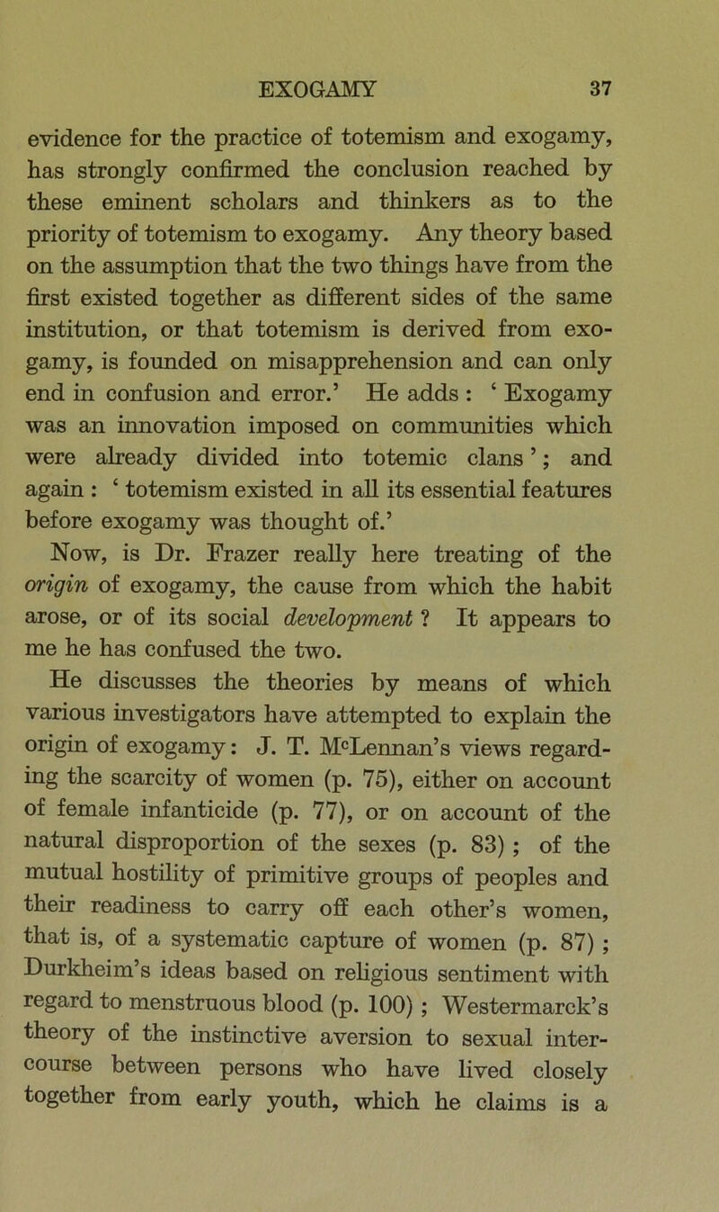 evidence for the practice of totemism and exogamy, has strongly confirmed the conclusion reached by these eminent scholars and thinkers as to the priority of totemism to exogamy. Any theory based on the assumption that the two things have from the first existed together as different sides of the same institution, or that totemism is derived from exo- gamy, is founded on misapprehension and can only end in confusion and error.’ He adds : ‘ Exogamy was an innovation imposed on communities which were already divided into totemic clans ’; and again : £ totemism existed in all its essential features before exogamy was thought of.’ Now, is Dr. Frazer really here treating of the origin of exogamy, the cause from which the habit arose, or of its social development ? It appears to me he has confused the two. He discusses the theories by means of which various investigators have attempted to explain the origin of exogamy: J. T. McLennan’s views regard- ing the scarcity of women (p. 75), either on account of female infanticide (p. 77), or on account of the natural disproportion of the sexes (p. 83) ; of the mutual hostility of primitive groups of peoples and their readiness to carry off each other’s women, that is, of a systematic capture of women (p. 87) ; Durkheim’s ideas based on religious sentiment with regard to menstruous blood (p. 100) ; Westermarck’s theory of the instinctive aversion to sexual inter- course between persons who have lived closely together from early youth, which he claims is a