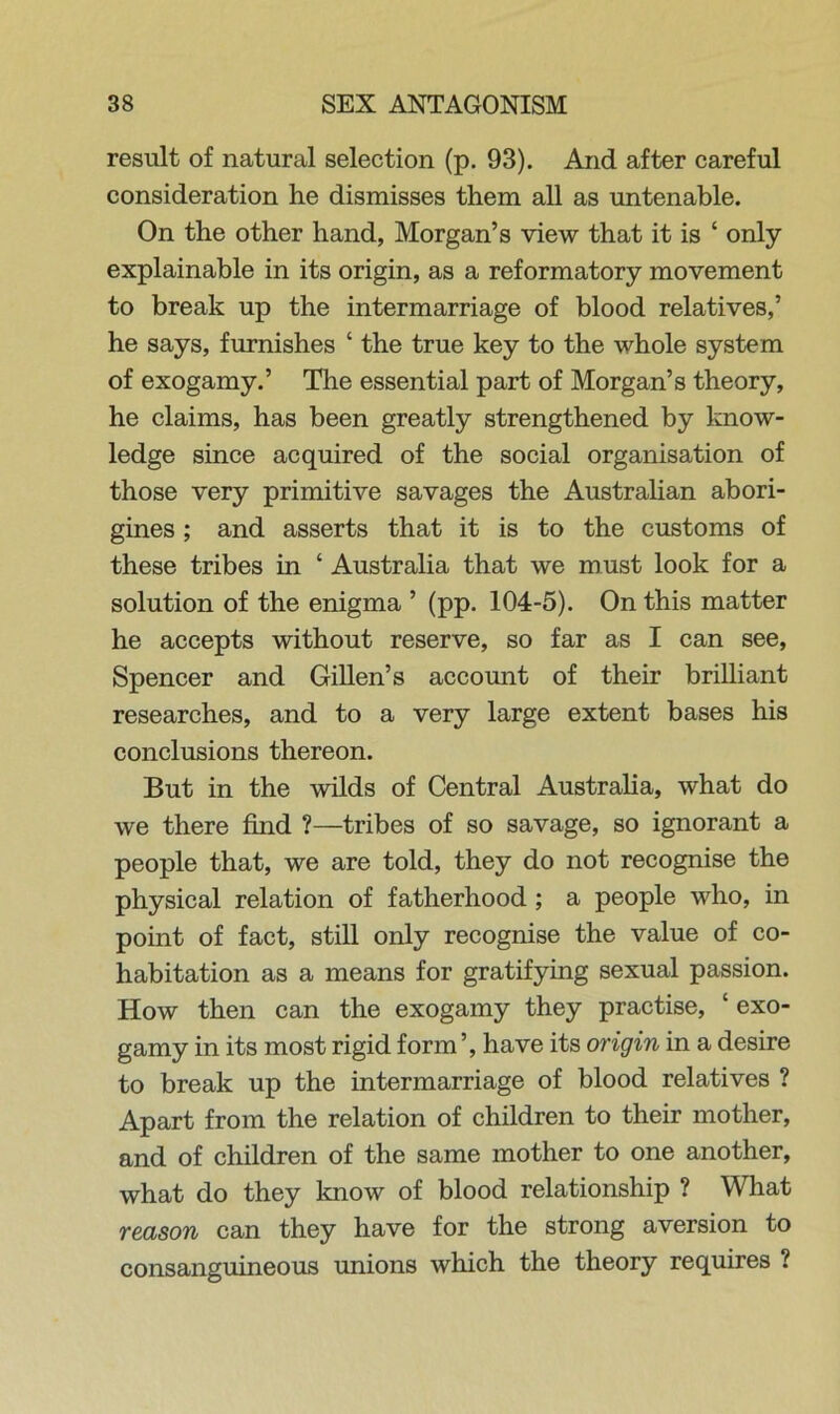 result of natural selection (p. 93). And after careful consideration he dismisses them all as untenable. On the other hand, Morgan’s view that it is ‘ only explainable in its origin, as a reformatory movement to break up the intermarriage of blood relatives,’ he says, furnishes ‘ the true key to the whole system of exogamy.’ The essential part of Morgan’s theory, he claims, has been greatly strengthened by know- ledge since acquired of the social organisation of those very primitive savages the Australian abori- gines ; and asserts that it is to the customs of these tribes in ‘ Australia that we must look for a solution of the enigma ’ (pp. 104-5). On this matter he accepts without reserve, so far as I can see, Spencer and Gillen’s account of their brilliant researches, and to a very large extent bases his conclusions thereon. But in the wilds of Central Australia, what do we there find ?—tribes of so savage, so ignorant a people that, we are told, they do not recognise the physical relation of fatherhood ; a people who, in point of fact, still only recognise the value of co- habitation as a means for gratifying sexual passion. How then can the exogamy they practise, ‘ exo- gamy in its most rigid form’, have its origin in a desire to break up the intermarriage of blood relatives ? Apart from the relation of children to their mother, and of children of the same mother to one another, what do they know of blood relationship ? What reason can they have for the strong aversion to consanguineous unions which the theory requires ?