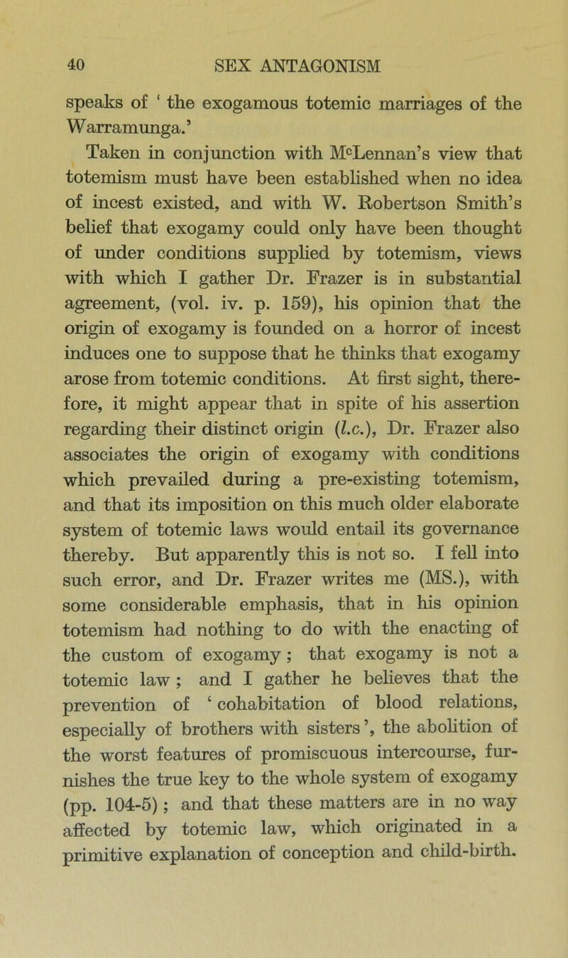 speaks of ‘ the exogamous totemic marriages of the Warramunga.’ Taken in conjunction with McLennan’s view that totemism must have been established when no idea of incest existed, and with W. Robertson Smith’s belief that exogamy could only have been thought of under conditions supplied by totemism, views with which I gather Dr. Frazer is in substantial agreement, (vol. iv. p. 159), his opinion that the origin of exogamy is founded on a horror of incest induces one to suppose that he thinks that exogamy arose from totemic conditions. At first sight, there- fore, it might appear that in spite of his assertion regarding their distinct origin (lx.), Dr. Frazer also associates the origin of exogamy with conditions which prevailed during a pre-existing totemism, and that its imposition on this much older elaborate system of totemic laws would entail its governance thereby. But apparently this is not so. I fell into such error, and Dr. Frazer writes me (MS.), with some considerable emphasis, that in his opinion totemism had nothing to do with the enacting of the custom of exogamy; that exogamy is not a totemic law; and I gather he believes that the prevention of ‘ cohabitation of blood relations, especially of brothers with sisters ’, the abolition of the worst features of promiscuous intercourse, fur- nishes the true key to the whole system of exogamy (pp. 104-5); and that these matters are in no way affected by totemic law, which originated in a primitive explanation of conception and child-birth.