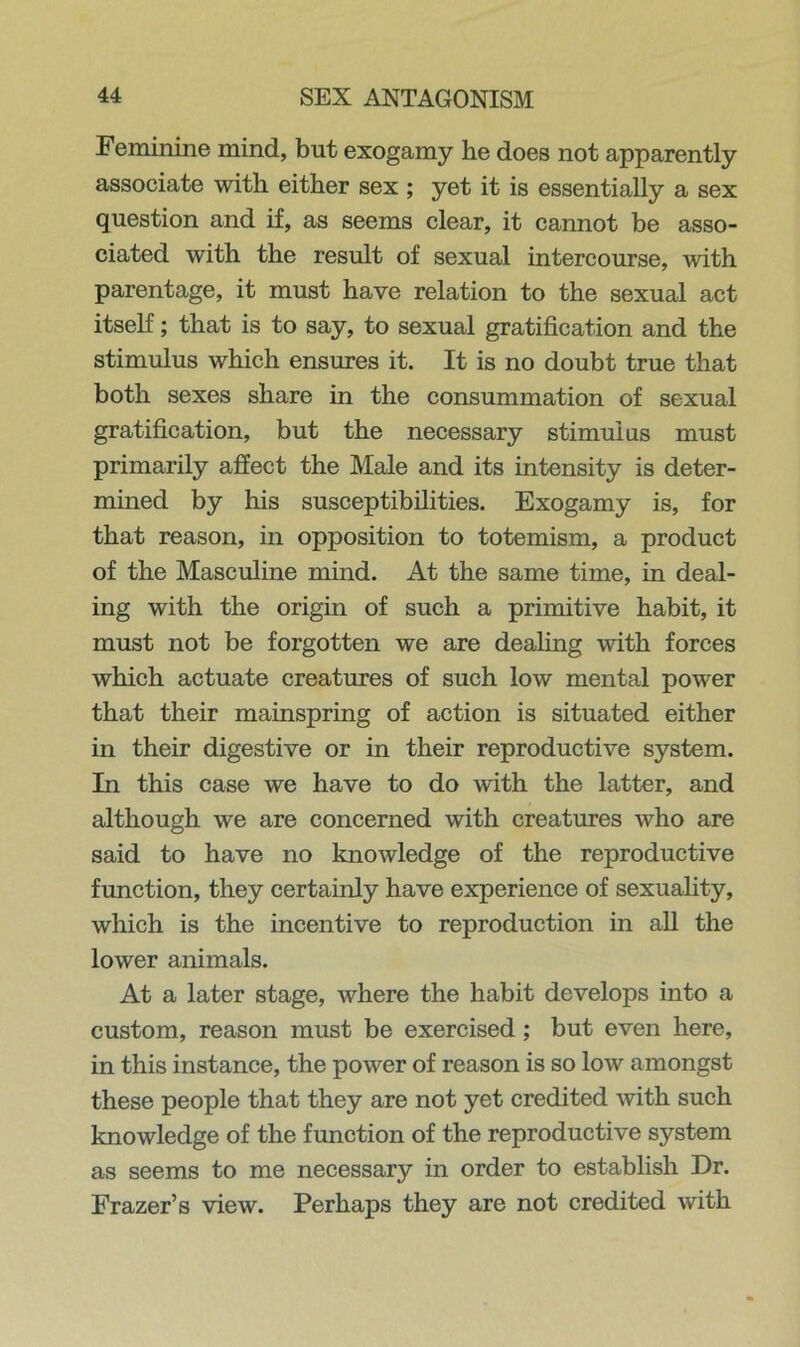 Feminine mind, but exogamy he does not apparently associate with either sex; yet it is essentially a sex question and if, as seems clear, it cannot be asso- ciated with the result of sexual intercourse, with parentage, it must have relation to the sexual act itself; that is to say, to sexual gratification and the stimulus which ensures it. It is no doubt true that both sexes share in the consummation of sexual gratification, but the necessary stimulus must primarily affect the Male and its intensity is deter- mined by his susceptibilities. Exogamy is, for that reason, in opposition to totemism, a product of the Masculine mind. At the same time, in deal- ing with the origin of such a primitive habit, it must not be forgotten we are dealing with forces which actuate creatures of such low mental power that their mainspring of action is situated either in their digestive or in their reproductive system. In this case we have to do with the latter, and although we are concerned with creatures who are said to have no knowledge of the reproductive function, they certainly have experience of sexuality, which is the incentive to reproduction in all the lower animals. At a later stage, where the habit develops into a custom, reason must be exercised; but even here, in this instance, the power of reason is so low amongst these people that they are not yet credited with such knowledge of the function of the reproductive system as seems to me necessary in order to establish Dr. Frazer’s view. Perhaps they are not credited with