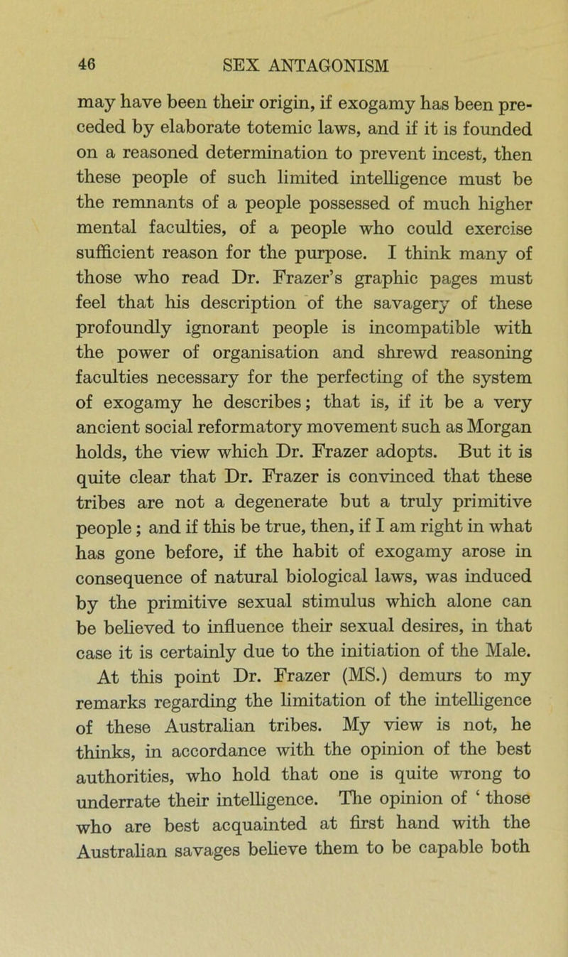 may have been their origin, if exogamy has been pre- ceded by elaborate totemic laws, and if it is founded on a reasoned determination to prevent incest, then these people of such limited intelligence must be the remnants of a people possessed of much higher mental faculties, of a people who could exercise sufficient reason for the purpose. I think many of those who read Dr. Frazer’s graphic pages must feel that his description of the savagery of these profoundly ignorant people is incompatible with the power of organisation and shrewd reasoning faculties necessary for the perfecting of the system of exogamy he describes; that is, if it be a very ancient social reformatory movement such as Morgan holds, the view which Dr. Frazer adopts. But it is quite clear that Dr. Frazer is convinced that these tribes are not a degenerate but a truly primitive people; and if this be true, then, if I am right in what has gone before, if the habit of exogamy arose in consequence of natural biological laws, was induced by the primitive sexual stimulus which alone can be believed to influence their sexual desires, in that case it is certainly due to the initiation of the Male. At this point Dr. Frazer (MS.) demurs to my remarks regarding the limitation of the intelligence of these Australian tribes. My view is not, he thinks, in accordance with the opinion of the best authorities, who hold that one is quite wrong to underrate their intelligence. The opinion of £ those who are best acquainted at first hand with the Australian savages believe them to be capable both