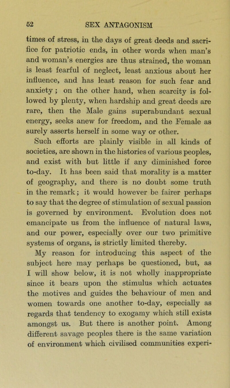 times of stress, in the days of great deeds and sacri- fice for patriotic ends, in other words when man’s and woman’s energies are thus strained, the woman is least fearful of neglect, least anxious about her influence, and has least reason for such fear and anxiety ; on the other hand, when scarcity is fol- lowed by plenty, when hardship and great deeds are rare, then the Male gams superabundant sexual energy, seeks anew for freedom, and the Female as surely asserts herself in some way or other. Such efforts are plainly visible in all kinds of societies, are shown in the histories of various peoples, and exist with but little if any diminished force to-day. It has been said that morality is a matter of geography, and there is no doubt some truth in the remark; it would however be fairer perhaps to say that the degree of stimulation of sexual passion is governed by environment. Evolution does not emancipate us from the influence of natural laws, and our power, especially over our two primitive systems of organs, is strictly limited thereby. My reason for introducing this aspect of the subject here may perhaps be questioned, but, as I will show below, it is not wholly inappropriate since it bears upon the stimulus which actuates the motives and guides the behaviour of men and women towards one another to-day, especially as regards that tendency to exogamy which still exists amongst us. But there is another point. Among different savage peoples there is the same variation of environment which civilised communities experi-