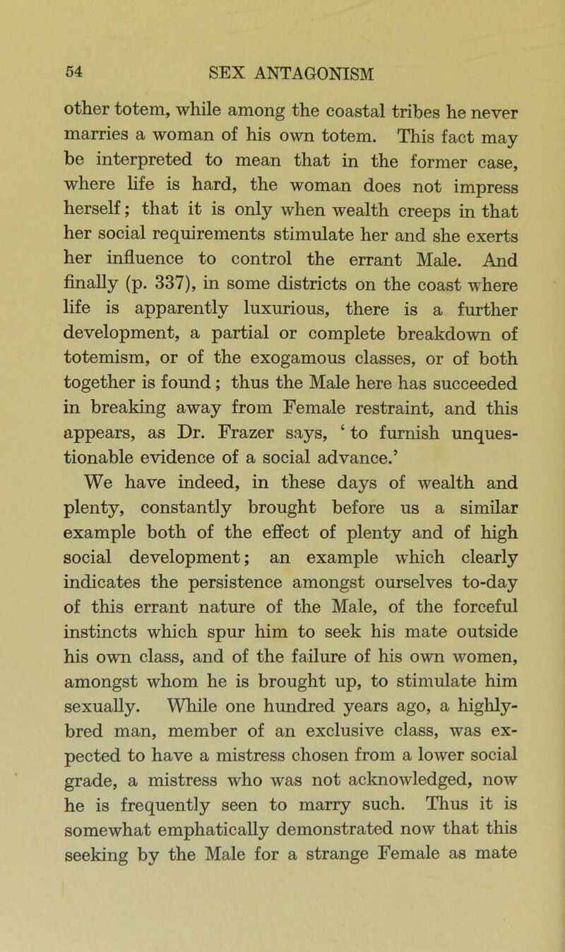 other totem, while among the coastal tribes he never marries a woman of his own totem. This fact may be interpreted to mean that in the former case, where life is hard, the woman does not impress herself; that it is only when wealth creeps in that her social requirements stimulate her and she exerts her influence to control the errant Male. And finally (p. 337), in some districts on the coast where life is apparently luxurious, there is a further development, a partial or complete breakdown of totemism, or of the exogamous classes, or of both together is found; thus the Male here has succeeded in breaking away from Female restraint, and this appears, as Dr. Frazer says, ‘ to furnish unques- tionable evidence of a social advance.’ We have indeed, in these days of wealth and plenty, constantly brought before us a similar example both of the effect of plenty and of high social development; an example which clearly indicates the persistence amongst ourselves to-day of this errant nature of the Male, of the forceful instincts which spur him to seek his mate outside his own class, and of the failure of his own women, amongst whom he is brought up, to stimulate him sexually. While one hundred years ago, a highly- bred man, member of an exclusive class, was ex- pected to have a mistress chosen from a lower social grade, a mistress who was not acknowledged, now he is frequently seen to marry such. Thus it is somewhat emphatically demonstrated now that this seeking by the Male for a strange Female as mate