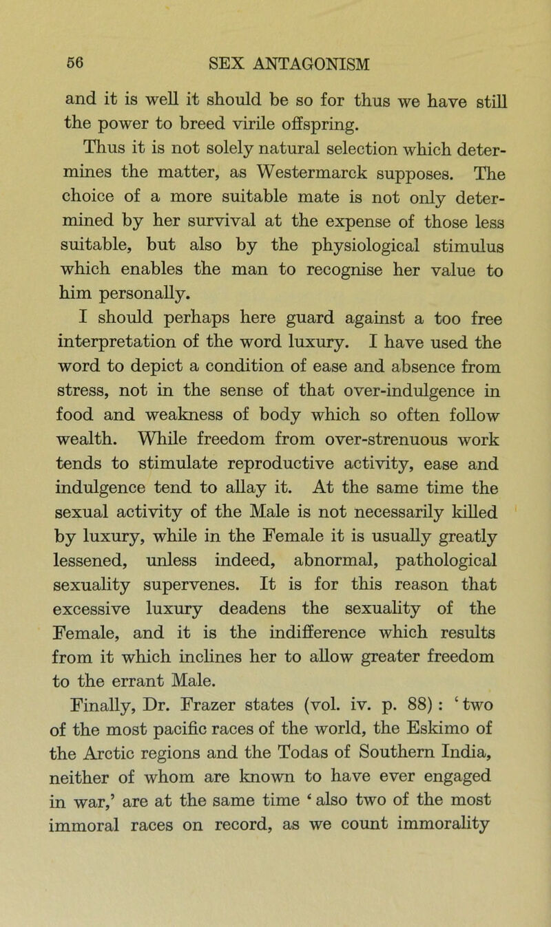 and it is well it should be so for thus we have still the power to breed virile offspring. Thus it is not solely natural selection which deter- mines the matter, as Westermarck supposes. The choice of a more suitable mate is not only deter- mined by her survival at the expense of those less suitable, but also by the physiological stimulus which enables the man to recognise her value to him personally. I should perhaps here guard against a too free interpretation of the word luxury. I have used the word to depict a condition of ease and absence from stress, not in the sense of that over-indulgence in food and weakness of body which so often follow wealth. While freedom from over-strenuous work tends to stimulate reproductive activity, ease and indulgence tend to allay it. At the same time the sexual activity of the Male is not necessarily killed by luxury, while in the Female it is usually greatly lessened, unless indeed, abnormal, pathological sexuality supervenes. It is for this reason that excessive luxury deadens the sexuality of the Female, and it is the indifference which results from it which inclines her to allow greater freedom to the errant Male. Finally, Dr. Frazer states (vol. iv. p. 88) : ‘ two of the most pacific races of the world, the Eskimo of the Arctic regions and the Todas of Southern India, neither of whom are known to have ever engaged in war,’ are at the same time ‘ also two of the most immoral races on record, as we count immorality