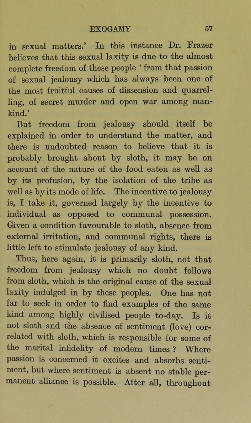 in sexual matters.’ In this instance Dr. Frazer believes that this sexual laxity is due to the almost complete freedom of these people ‘ from that passion of sexual jealousy which has always been one of the most fruitful causes of dissension and quarrel- ling, of secret murder and open war among man- kind.’ But freedom from jealousy should itself be explained in order to understand the matter, and there is undoubted reason to believe that it is probably brought about by sloth, it may be on account of the nature of the food eaten as well as by its profusion, by the isolation of the tribe as well as by its mode of life. The incentive to jealousy is, I take it, governed largely by the incentive to individual as opposed to communal possession. Given a condition favourable to sloth, absence from external irritation, and communal rights, there is little left to stimulate jealousy of any kind. Thus, here again, it is primarily sloth, not that freedom from jealousy which no doubt follows from sloth, which is the original cause of the sexual laxity indulged in by these peoples. One has not far to seek in order to find examples of the same kind among highly civilised people to-day. Is it not sloth and the absence of sentiment (love) cor- related with sloth, which is responsible for some of the marital infidelity of modern times ? Where passion is concerned it excites and absorbs senti- ment, but where sentiment is absent no stable per- manent alliance is possible. After all, throughout