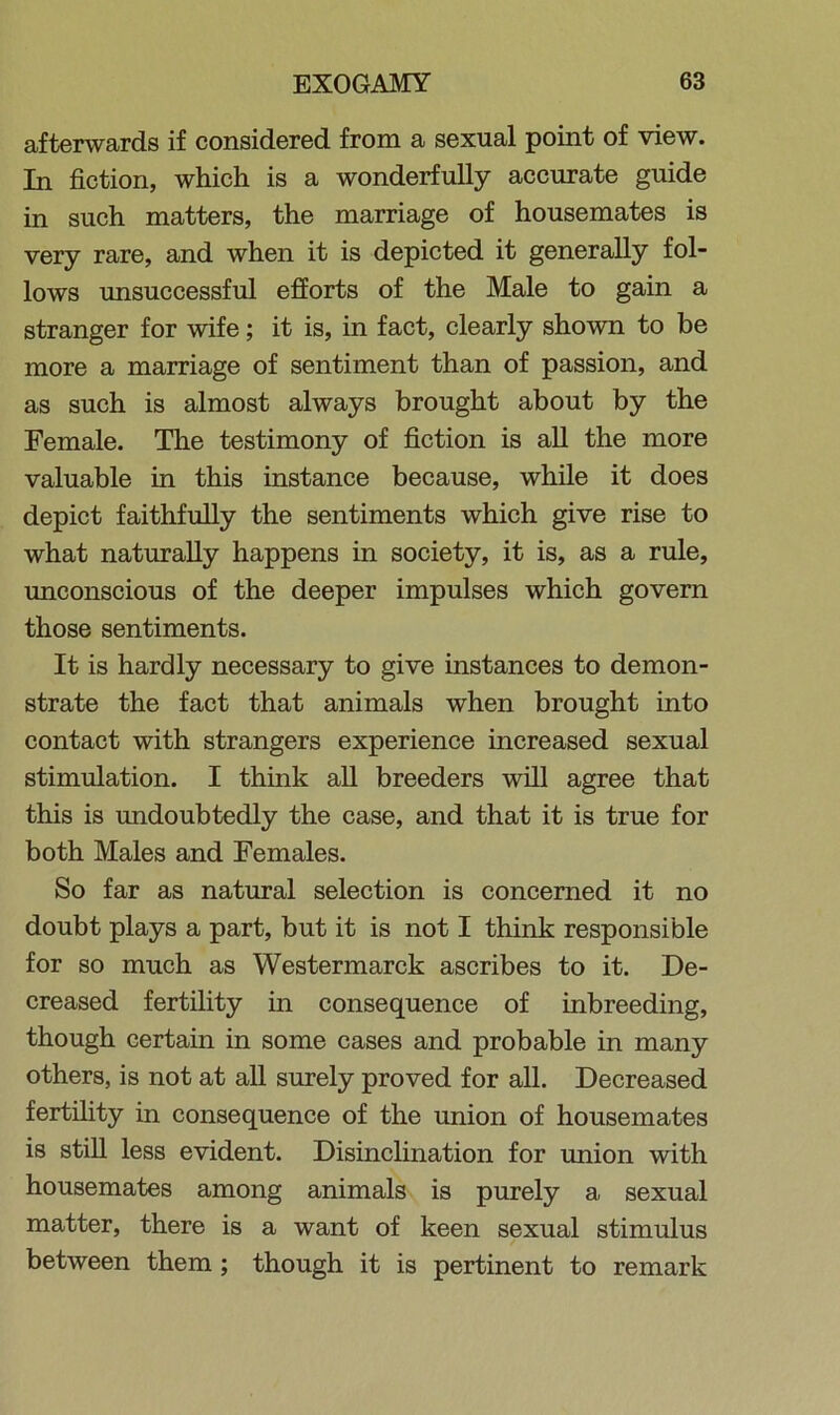 afterwards if considered from a sexual point of view. In fiction, which is a wonderfully accurate guide in such matters, the marriage of housemates is very rare, and when it is depicted it generally fol- lows unsuccessful efforts of the Male to gain a stranger for wife; it is, in fact, clearly shown to be more a marriage of sentiment than of passion, and as such is almost always brought about by the Female. The testimony of fiction is all the more valuable in this instance because, while it does depict faithfully the sentiments which give rise to what naturally happens in society, it is, as a rule, unconscious of the deeper impulses which govern those sentiments. It is hardly necessary to give instances to demon- strate the fact that animals when brought into contact with strangers experience increased sexual stimulation. I think all breeders will agree that this is undoubtedly the case, and that it is true for both Males and Females. So far as natural selection is concerned it no doubt plays a part, but it is not I think responsible for so much as Westermarck ascribes to it. De- creased fertility in consequence of inbreeding, though certain in some cases and probable in many others, is not at all surely proved for all. Decreased fertility in consequence of the union of housemates is still less evident. Disinclination for union with housemates among animals is purely a sexual matter, there is a want of keen sexual stimulus between them ; though it is pertinent to remark