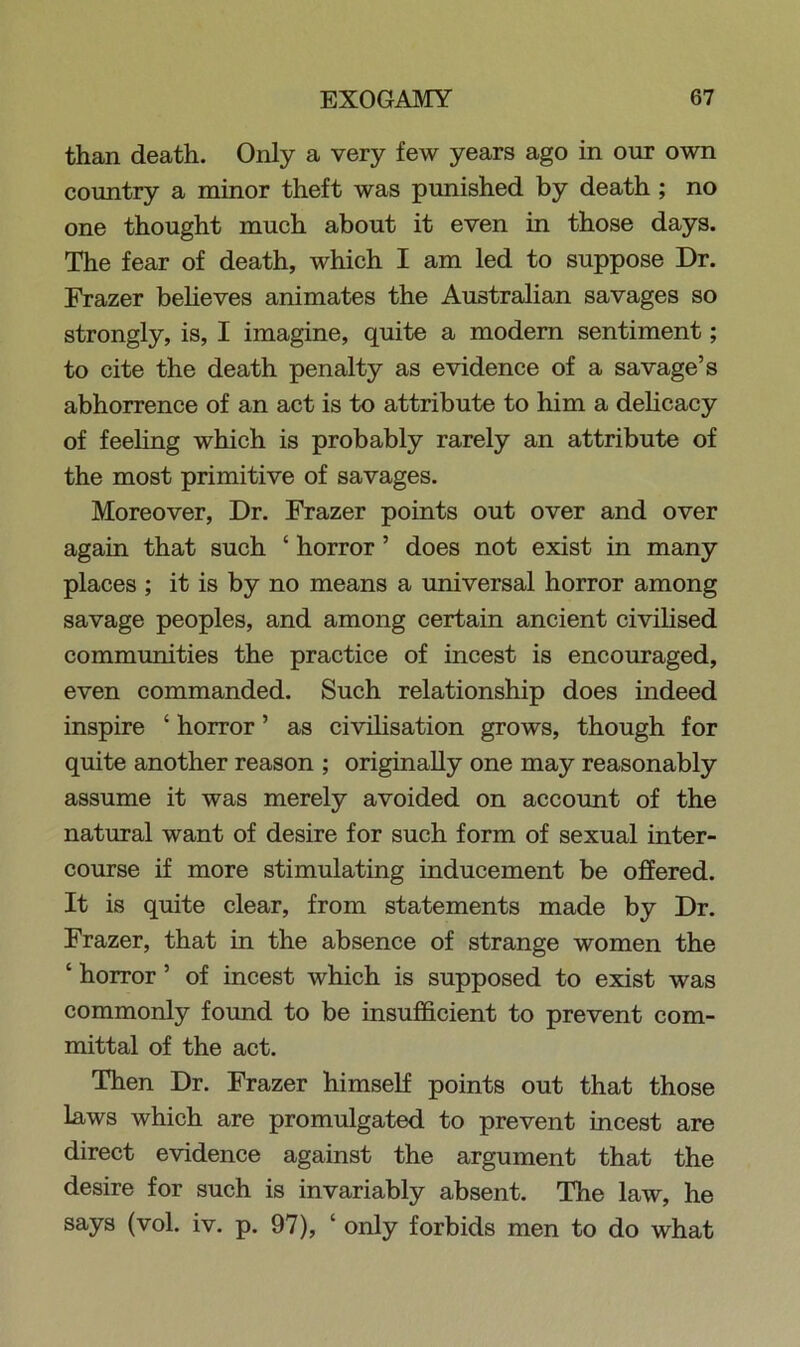 than death. Only a very few years ago in our own country a minor theft was punished by death ; no one thought much about it even in those days. The fear of death, which I am led to suppose Dr. Frazer believes animates the Australian savages so strongly, is, I imagine, quite a modern sentiment; to cite the death penalty as evidence of a savage’s abhorrence of an act is to attribute to him a delicacy of feeling which is probably rarely an attribute of the most primitive of savages. Moreover, Dr. Frazer points out over and over again that such ‘ horror ’ does not exist in many places ; it is by no means a universal horror among savage peoples, and among certain ancient civilised communities the practice of incest is encouraged, even commanded. Such relationship does indeed inspire ‘ horror ’ as civilisation grows, though for quite another reason ; originally one may reasonably assume it was merely avoided on account of the natural want of desire for such form of sexual inter- course if more stimulating inducement be offered. It is quite clear, from statements made by Dr. Frazer, that in the absence of strange women the ‘ horror ’ of incest which is supposed to exist was commonly found to be insufficient to prevent com- mittal of the act. Then Dr. Frazer himself points out that those laws which are promulgated to prevent incest are direct evidence against the argument that the desire for such is invariably absent. The law, he says (vol. iv. p. 97), ‘ only forbids men to do what