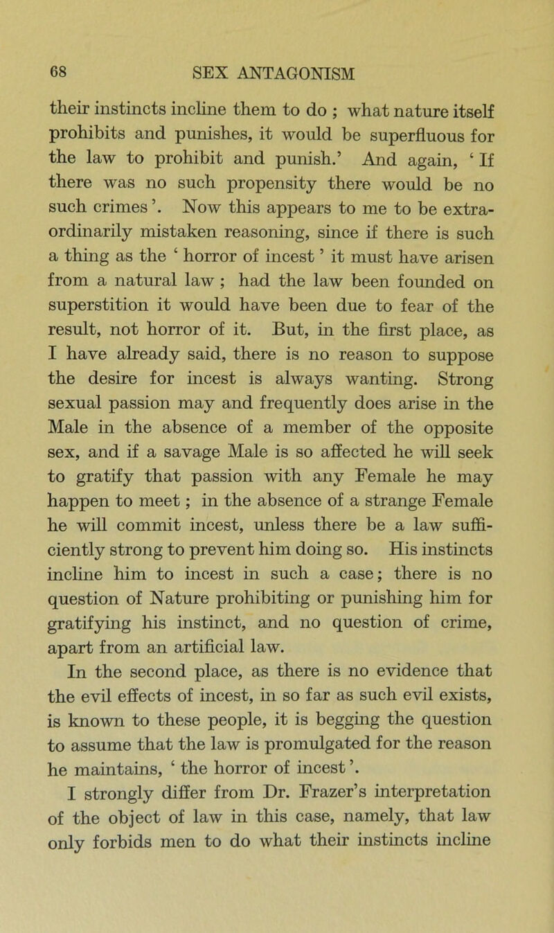 their instincts incline them to do ; what nature itself prohibits and punishes, it would be superfluous for the law to prohibit and punish.’ And again, ‘ If there was no such propensity there would be no such crimes’. Now this appears to me to be extra- ordinarily mistaken reasoning, since if there is such a thing as the ‘ horror of incest ’ it must have arisen from a natural law ; had the law been founded on superstition it would have been due to fear of the result, not horror of it. But, in the first place, as I have already said, there is no reason to suppose the desire for incest is always wanting. Strong sexual passion may and frequently does arise in the Male in the absence of a member of the opposite sex, and if a savage Male is so affected he will seek to gratify that passion with any Female he may happen to meet; in the absence of a strange Female he will commit incest, unless there be a law suffi- ciently strong to prevent him doing so. His instincts incline him to incest in such a case; there is no question of Nature prohibiting or punishing him for gratifying his instinct, and no question of crime, apart from an artificial law. In the second place, as there is no evidence that the evil effects of incest, in so far as such evil exists, is known to these people, it is begging the question to assume that the law is promulgated for the reason he maintains, ‘ the horror of incest ’. I strongly differ from Dr. Frazer’s interpretation of the object of law in this case, namely, that law only forbids men to do what their instincts incline