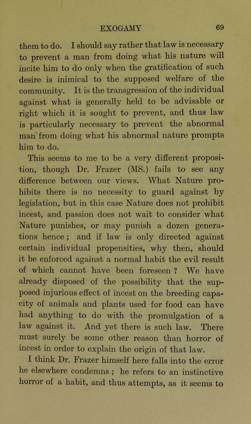 them to do. I should say rather that law is necessary to prevent a man from doing what his nature will incite him to do only when the gratification of such desire is inimical to the supposed welfare of the commmiity. It is the transgression of the individual against what is generally held to be advisable or right which it is sought to prevent, and thus law is particularly necessary to prevent the abnormal man from doing what his abnormal nature prompts him to do. This seems to me to be a very different proposi- tion, though Dr. Frazer (MS.) fails to see any difference between our views. What Nature pro- hibits there is no necessity to guard against by legislation, but in this case Nature does not prohibit incest, and passion does not wait to consider what Nature pmiishes, or may punish a dozen genera- tions hence ; and if law is only directed against certain individual propensities, why then, should it be enforced against a normal habit the evil result of which cannot have been foreseen ? We have already disposed of the possibility that the sup- posed injurious effect of incest on the breeding capa- city of animals and plants used for food can have had anything to do with the promulgation of a law against it. And yet there is such law. There must surely be some other reason than horror of incest in order to explain the origin of that law. I think Dr. Frazer himself here falls into the error he elsewhere condemns ; he refers to an instinctive horror of a habit, and thus attempts, as it seems to