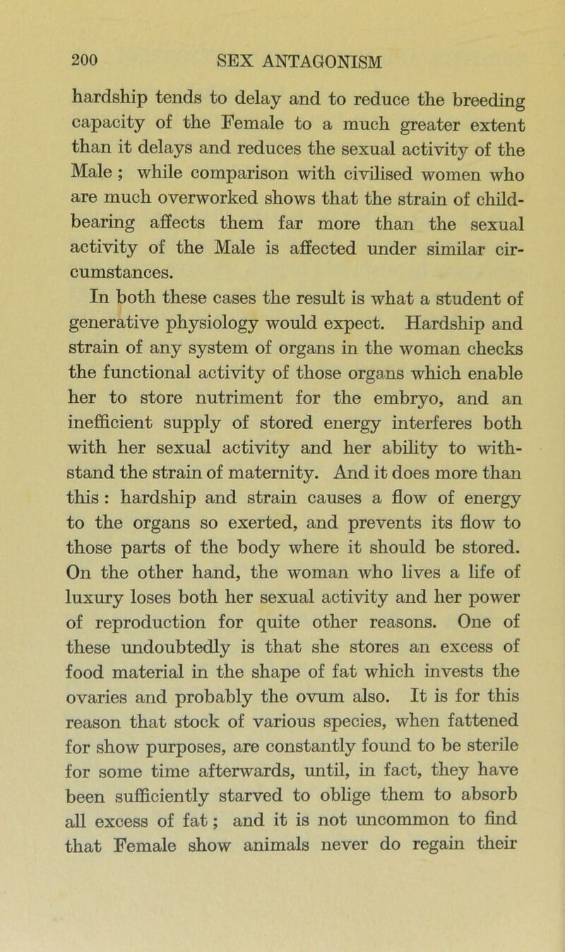 hardship tends to delay and to reduce the breeding capacity of the Female to a much greater extent than it delays and reduces the sexual activity of the Male ; while comparison with civilised women who are much overworked shows that the strain of child- bearing affects them far more than the sexual activity of the Male is affected under similar cir- cumstances. In both these cases the result is what a student of generative physiology would expect. Hardship and strain of any system of organs in the woman checks the functional activity of those organs which enable her to store nutriment for the embryo, and an inefficient supply of stored energy interferes both with her sexual activity and her ability to with- stand the strain of maternity. And it does more than this : hardship and strain causes a flow of energy to the organs so exerted, and prevents its flow to those parts of the body where it should be stored. On the other hand, the woman who lives a life of luxury loses both her sexual activity and her power of reproduction for quite other reasons. One of these undoubtedly is that she stores an excess of food material in the shape of fat which invests the ovaries and probably the ovum also. It is for this reason that stock of various species, when fattened for show purposes, are constantly foimd to be sterile for some time afterwards, until, in fact, they have been sufficiently starved to oblige them to absorb all excess of fat; and it is not uncommon to find that Female show animals never do regain their