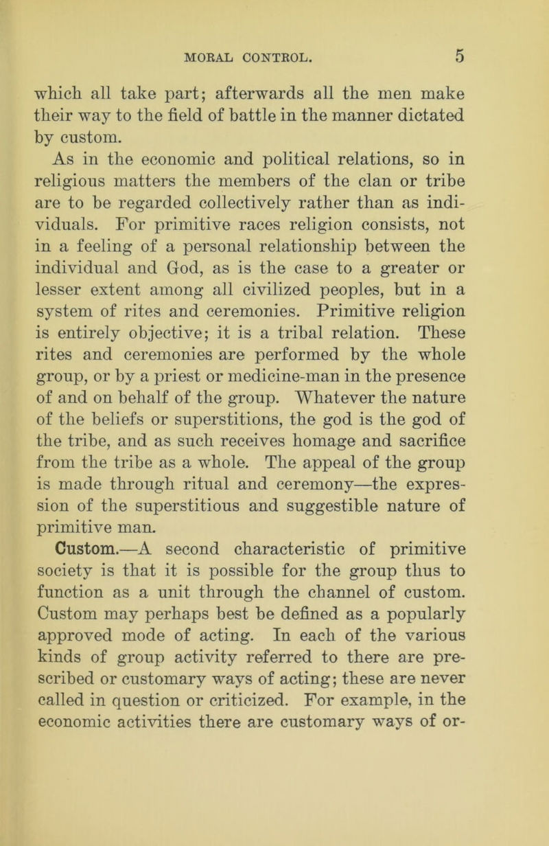 which all take part; afterwards all the men make their way to the field of battle in the manner dictated by custom. As in the economic and political relations, so in religious matters the members of the clan or tribe are to be regarded collectively rather than as indi- viduals. For primitive races religion consists, not in a feeling of a personal relationship between the individual and God, as is the case to a greater or lesser extent among all civilized peoples, but in a system of rites and ceremonies. Primitive religion is entirely objective; it is a tribal relation. These rites and ceremonies are performed by the whole group, or by a priest or medicine-man in the presence of and on behalf of the group. Whatever the nature of the beliefs or superstitions, the god is the god of the tribe, and as such receives homage and sacrifice from the tribe as a whole. The appeal of the group is made through ritual and ceremony—the expres- sion of the superstitious and suggestible nature of primitive man. Custom.—A second characteristic of primitive society is that it is possible for the group thus to function as a unit through the channel of custom. Custom may perhaps best be defined as a popularly approved mode of acting. In each of the various kinds of group activity referred to there are pre- scribed or customary ways of acting; these are never called in question or criticized. For example, in the economic activities there are customary ways of or-