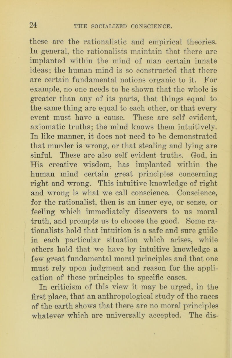 these are the rationalistic and empirical theories. In general, the rationalists maintain that there are implanted within the mind of man certain innate ideas; the human mind is so constructed that there are certain fundamental notions organic to it. For example, no one needs to be shown that the whole is greater than any of its parts, that things equal to the same thing are equal to each other, or that every event must have a cause. These are self evident, axiomatic truths; the mind knows them intuitively. In like manner, it does not need to he demonstrated that murder is wrong, or that stealing and lying are sinful. These are also self evident truths. God, in His creative wisdom, has implanted within the human mind certain great principles concerning right and wrong. This intuitive knowledge of right and wrong is what we call conscience. Conscience, for the rationalist, then is an inner eye, or sense, or feeling which immediately discovers to us moral truth, and prompts us to choose the good. Some ra- tionalists hold that intuition is a safe and sure guide in each particular situation which arises, while others hold that we have by intuitive knowledge a few great fundamental moral principles and that one must rely upon judgment and reason for the appli- cation of these principles to specific cases. In criticism of this view it may be urged, in the first place, that an anthropological study of the races of the earth shows that there are no moral principles whatever which are universally accepted. The dis-