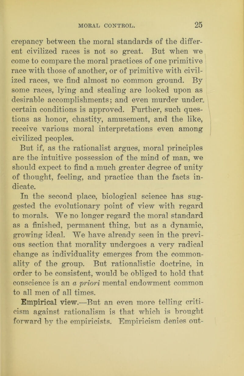 crepancy between the moral standards of the differ- ent civilized races is not so great. But when we come to compare the moral practices of one primitive race with those of another, or of primitive with civil- ized races, we find almost no common ground. By some races, lying and stealing are looked upon as desirable accomplishments; and even murder under, certain conditions is approved. Further, such ques- tions as honor, chastity, amusement, and the like, receive various moral interpretations even among civilized peoples. But if, as the rationalist argues, moral principles are the intuitive possession of the mind of man, we should expect to find a much greater degree of unity of thought, feeling, and practice than the facts in- dicate. In the second place, biological science has sug- gested the evolutionary point of view with regard to morals. We no longer regard the moral standard as a finished, permanent thing, but as a dynamic, growing ideal. We have already seen in the previ- ous section that morality undergoes a very radical change as individuality emerges from the common- ality of the group. But rationalistic doctrine, in order to be consistent, would be obliged to hold that conscience is an a priori mental endowment common to all men of all times. Empirical view.—But an even more telling criti- cism against rationalism is that which is brought forward by the empiricists. Empiricism denies out-