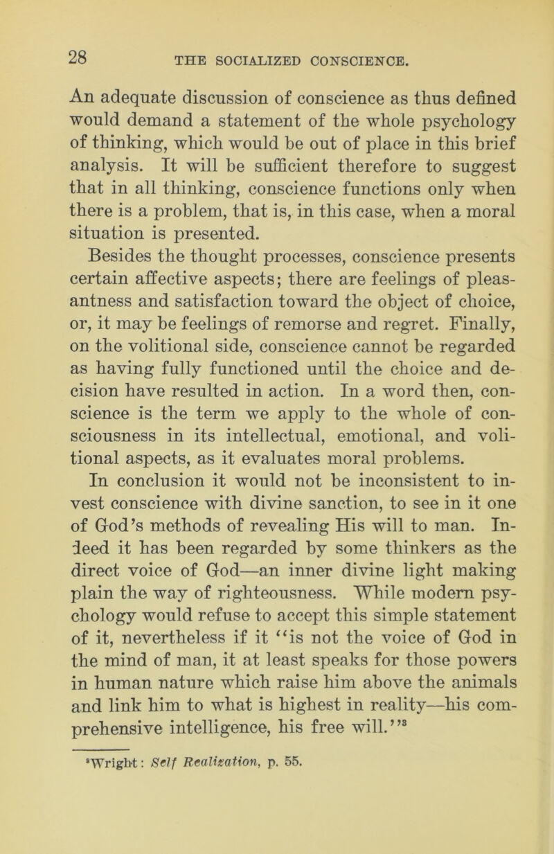 An adequate discussion of conscience as thus defined would demand a statement of the whole psychology of thinking, which would be out of place in this brief analysis. It will be sufficient therefore to suggest that in all thinking, conscience functions only when there is a problem, that is, in this case, when a moral situation is presented. Besides the thought processes, conscience presents certain affective aspects; there are feelings of pleas- antness and satisfaction toward the object of choice, or, it may be feelings of remorse and regret. Finally, on the volitional side, conscience cannot be regarded as having fully functioned until the choice and de- cision have resulted in action. In a word then, con- science is the term we apply to the whole of con- sciousness in its intellectual, emotional, and voli- tional aspects, as it evaluates moral problems. In conclusion it would not be inconsistent to in- vest conscience with divine sanction, to see in it one of God’s methods of revealing His will to man. In- deed it has been regarded by some thinkers as the direct voice of God—an inner divine light making plain the way of righteousness. While modem psy- chology would refuse to accept this simple statement of it, nevertheless if it “is not the voice of God in the mind of man, it at least speaks for those powers in human nature which raise him above the animals and link him to what is highest in reality—his com- prehensive intelligence, his free will.”3 •Wright: Self Realisation, p. 55.