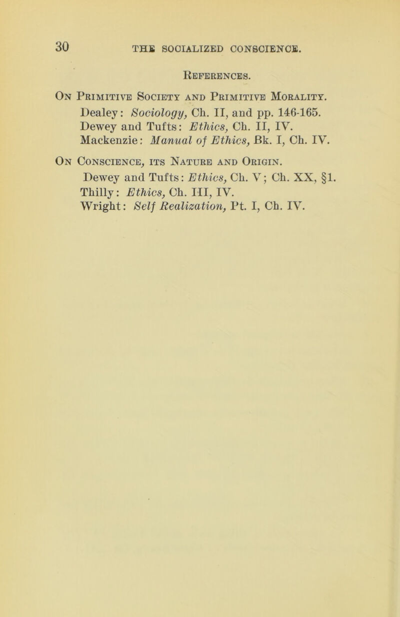 References. On Primitive Society and Primitive Morality. Dealey: Sociology, Ch. II, and pp. 146-165. Dewey and Tufts: Ethics, Ch. II, IV. Mackenzie: Manual of Ethics, Bk. I, Ch. IV. On Conscience, its Nature and Origin. Dewey and Tufts: Ethics, Ch. V; Ch. XX, §1. Thilly: Ethics, Ch. Ill, IV. Wright: Self Realization, Pt. I, Ch. IV.