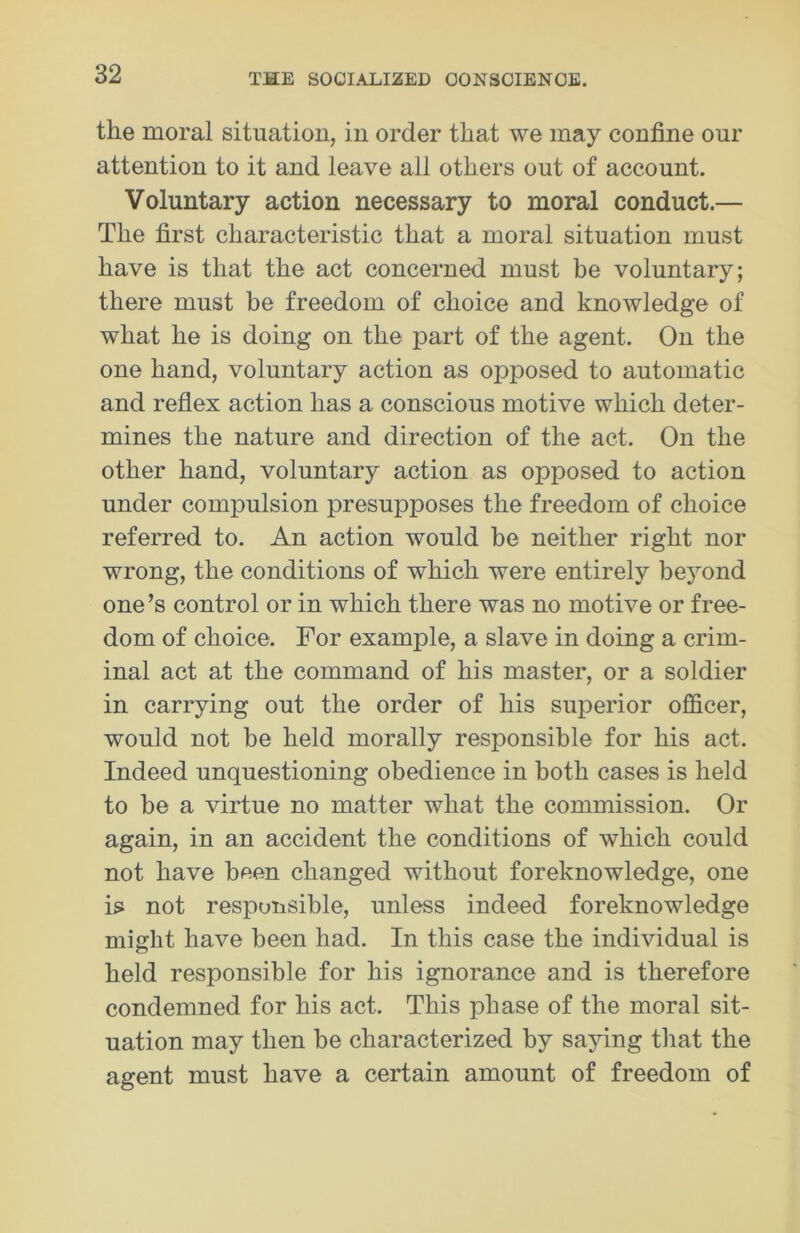 the moral situation, in order that we may confine our attention to it and leave all others out of account. Voluntary action necessary to moral conduct.— The first characteristic that a moral situation must have is that the act concerned must be voluntary; there must be freedom of choice and knowledge of what he is doing on the part of the agent. On the one hand, voluntary action as opposed to automatic and reflex action has a conscious motive which deter- mines the nature and direction of the act. On the other hand, voluntary action as opposed to action under compulsion presupposes the freedom of choice referred to. An action would be neither right nor wrong, the conditions of which were entirely beyond one’s control or in which there was no motive or free- dom of choice. For example, a slave in doing a crim- inal act at the command of his master, or a soldier in carrying out the order of his superior officer, would not be held morally responsible for his act. Indeed unquestioning obedience in both cases is held to he a virtue no matter what the commission. Or again, in an accident the conditions of which could not have been changed without foreknowledge, one is not responsible, unless indeed foreknowledge might have been had. In this case the individual is held responsible for his ignorance and is therefore condemned for his act. This phase of the moral sit- uation may then he characterized by saying that the agent must have a certain amount of freedom of