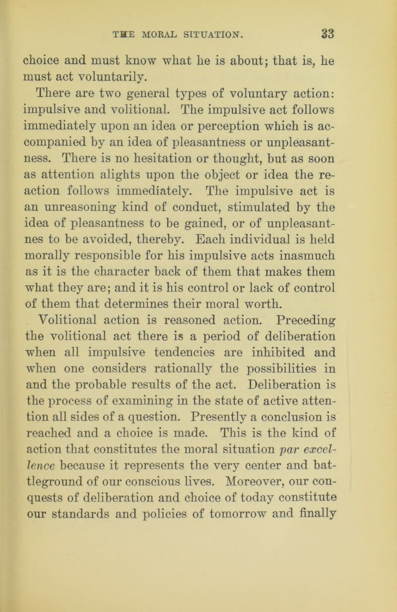 choice and must know what he is about; that is, he must act voluntarily. There are two general types of voluntary action: impulsive and volitional. The impulsive act follows immediately upon an idea or perception which is ac- companied by an idea of pleasantness or unpleasant- ness. There is no hesitation or thought, but as soon as attention alights upon the object or idea the re- action follows immediately. The impulsive act is an unreasoning kind of conduct, stimulated by the idea of pleasantness to be gained, or of unpleasant- nes to be avoided, thereby. Each individual is held morally responsible for his impulsive acts inasmuch as it is the character back of them that makes them what they are; and it is his control or lack of control of them that determines their moral worth. Volitional action is reasoned action. Preceding the volitional act there is a period of deliberation when all impulsive tendencies are inhibited and when one considers rationally the possibilities in and the probable results of the act. Deliberation is the process of examining in the state of active atten- tion all sides of a question. Presently a conclusion is reached and a choice is made. This is the kind of action that constitutes the moral situation par excel- lence because it represents the very center and bat- tleground of our conscious lives. Moreover, our con- quests of deliberation and choice of today constitute our standards and policies of tomorrow and finally