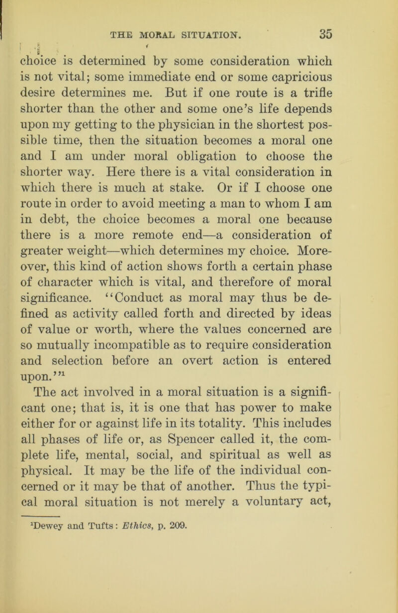 1 choice is determined by some consideration which is not vital; some immediate end or some capricious desire determines me. But if one route is a trifle shorter than the other and some one’s life depends upon my getting to the physician in the shortest pos- sible time, then the situation becomes a moral one and I am under moral obligation to choose the shorter way. Here there is a vital consideration in which there is much at stake. Or if I choose one route in order to avoid meeting a man to whom I am in debt, the choice becomes a moral one because there is a more remote end—a consideration of greater weight—which determines my choice. More- over, this kind of action shows forth a certain phase of character which is vital, and therefore of moral significance. “Conduct as moral may thus be de- fined as activity called forth and directed by ideas of value or worth, where the values concerned are so mutually incompatible as to require consideration and selection before an overt action is entered upon.”1 The act involved in a moral situation is a signifi- cant one; that is, it is one that has power to make either for or against life in its totality. This includes all phases of life or, as Spencer called it, the com- plete life, mental, social, and spiritual as well as physical. It may be the life of the individual con- cerned or it may be that of another. Thus the typi- cal moral situation is not merely a voluntary act, xDewey and Tufts: Ethics, p. 209.