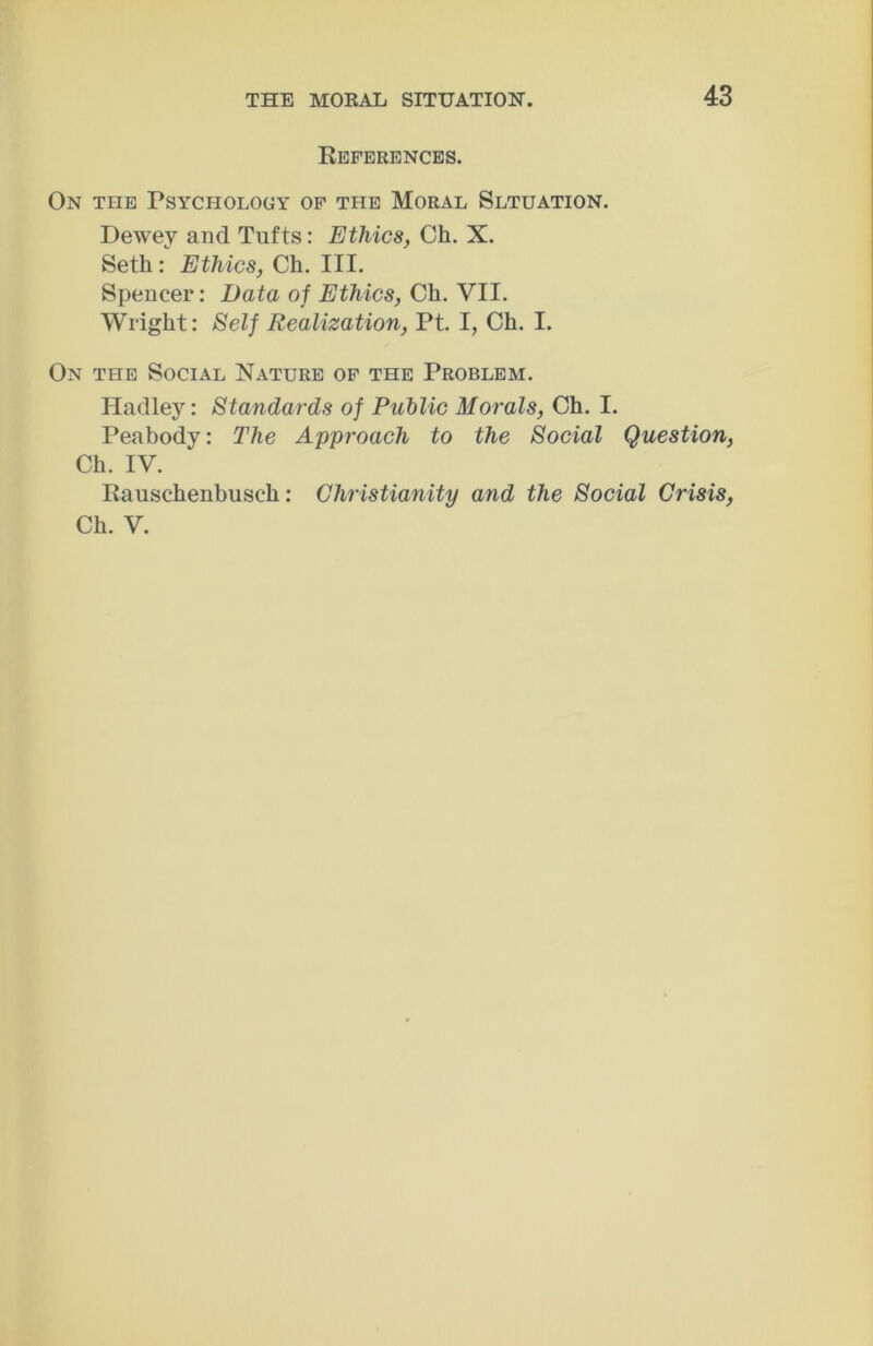 References. On the Psychology of the Moral Sltuation. Dewey and Tufts: Ethics, Ch. X. Seth: Ethics, Ch. III. Spencer: Data of Ethics, Ch. VII. Wright: Self Realization, Pt. I, Ch. I. On the Social Nature of the Problem. Hadley: Standards of Public Morals, Ch. I. Peabody: The Approach to the Social Question, Ch. IV. Rauschenbusch: Christianity and the Social Crisis, Ch. V.