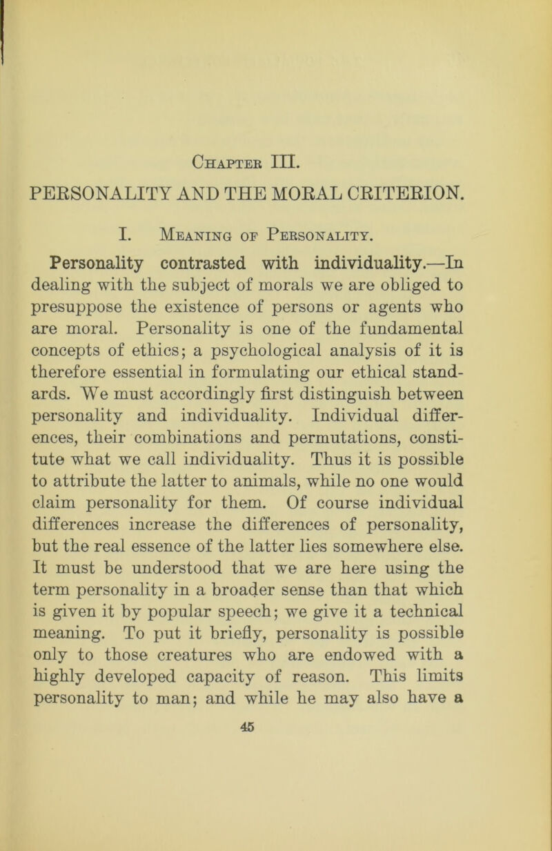 Chapter III. PERSONALITY AND THE MORAL CRITERION. I. Meaning of Personality. Personality contrasted with individuality.—In dealing with the subject of morals we are obliged to presuppose the existence of persons or agents who are moral. Personality is one of the fundamental concepts of ethics; a psychological analysis of it is therefore essential in formulating our ethical stand- ards. We must accordingly first distinguish between personality and individuality. Individual differ- ences, their combinations and permutations, consti- tute what we call individuality. Thus it is possible to attribute the latter to animals, while no one would claim personality for them. Of course individual differences increase the differences of personality, but the real essence of the latter lies somewhere else. It must be understood that we are here using the term personality in a broader sense than that which is given it by popular speech; we give it a technical meaning. To put it briefly, personality is possible only to those creatures who are endowed with a highly developed capacity of reason. This limits personality to man; and while he may also have a