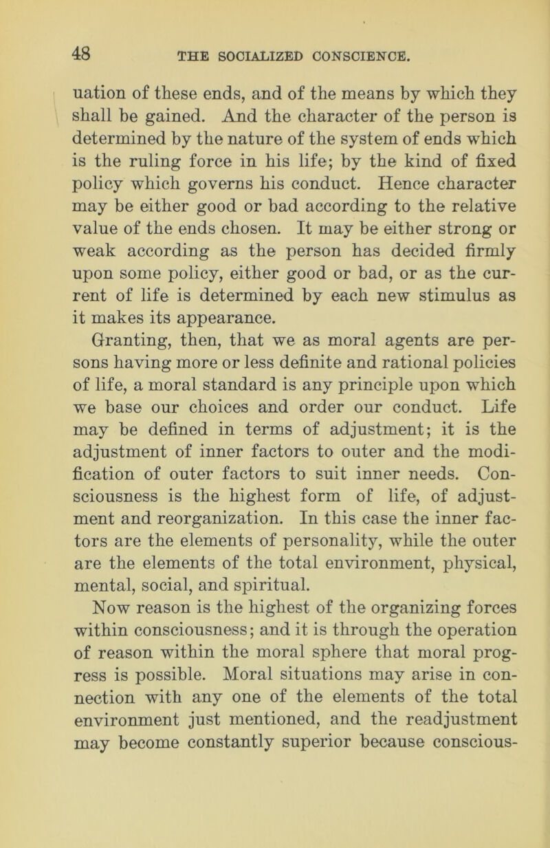 uation of these ends, and of the means by which they shall be gained. And the character of the person is determined by the nature of the system of ends which is the ruling force in his life; by the kind of fixed policy which governs his conduct. Hence character may be either good or bad according to the relative value of the ends chosen. It may be either strong or weak according as the person has decided firmly upon some policy, either good or bad, or as the cur- rent of life is determined by each new stimulus as it makes its appearance. Granting, then, that we as moral agents are per- sons having more or less definite and rational policies of life, a moral standard is any principle upon which we base our choices and order our conduct. Life may be defined in terms of adjustment; it is the adjustment of inner factors to outer and the modi- fication of outer factors to suit inner needs. Con- sciousness is the highest form of life, of adjust- ment and reorganization. In this case the inner fac- tors are the elements of personality, while the outer are the elements of the total environment, physical, mental, social, and spiritual. Now reason is the highest of the organizing forces within consciousness; and it is through the operation of reason within the moral sphere that moral prog- ress is possible. Moral situations may arise in con- nection with any one of the elements of the total environment just mentioned, and the readjustment may become constantly superior because conscious-