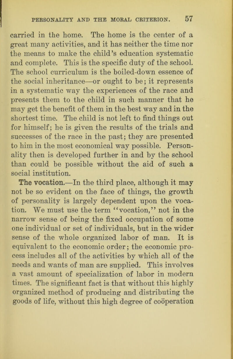 carried in the home. The home is the center of a great many activities, and it has neither the time nor the means to make the child’s education systematic and complete. This is the specific duty of the school. The school curriculum is the boiled-down essence of the social inheritance—or ought to be; it represents in a systematic way the experiences of the race and presents them to the child in such manner that he may get the benefit of them in the best way and in the shortest time. The child is not left to find things out for himself; he is given the results of the trials and successes of the race in the past; they are presented to him in the most economical way possible. Person- ality then is developed further in and by the school than could be possible without the aid of such a social institution. The vocation.—In the third place, although it may not be so evident on the face of things, the growth of personality is largely dependent upon the voca- tion. We must use the term “vocation,” not in the narrow sense of being the fixed occupation of some one individual or set of individuals, but in the wider sense of the whole organized labor of man. It is equivalent to the economic order; the economic pro- cess includes all of the activities by which all of the needs and wants of man are supplied. This involves a vast amount of specialization of labor in modern times. The significant fact is that without this highly organized method of producing and distributing the goods of life, without this high degree of cooperation