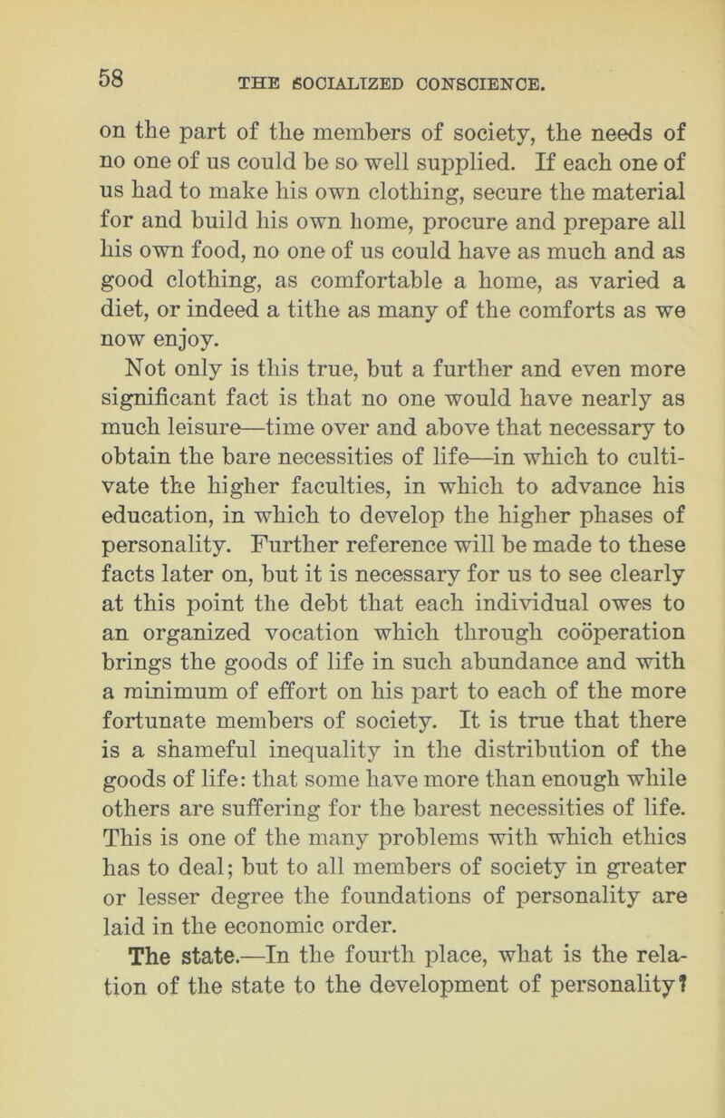 on the part of the members of society, the needs of no one of us could be so well supplied. If each one of us had to make his own clothing, secure the material for and build his own home, procure and prepare all his own food, no one of us could have as much and as good clothing, as comfortable a home, as varied a diet, or indeed a tithe as many of the comforts as we now enjoy. Not only is this true, but a further and even more significant fact is that no one would have nearly as much leisure—time over and above that necessary to obtain the bare necessities of life—in which to culti- vate the higher faculties, in which to advance his education, in which to develop the higher phases of personality. Further reference will be made to these facts later on, but it is necessary for us to see clearly at this point the debt that each individual owes to an organized vocation which through cooperation brings the goods of life in such abundance and with a minimum of effort on his part to each of the more fortunate members of society. It is true that there is a shameful inequality in the distribution of the goods of life: that some have more than enough while others are suffering for the barest necessities of life. This is one of the many problems with which ethics has to deal; but to all members of society in greater or lesser degree the foundations of personality are laid in the economic order. The state.—In the fourth place, what is the rela- tion of the state to the development of personality?