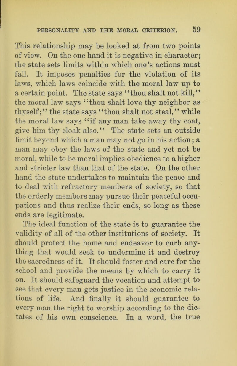 This relationship may be looked at from two points of view. On the one hand it is negative in character; the state sets limits within which one’s actions must fall. It imposes penalties for the violation of its laws, which laws coincide with the moral law np to a certain point. The state says 11 thou shalt not kill, ’ ’ the moral law says ‘ ‘ thon shalt love thy neighbor as thyself;” the state says “thou shalt not steal,” while the moral law says “if any man take away thy coat, give him thy cloak also.” The state sets an outside limit beyond which a man may not go in his action; a man may obey the laws of the state and yet not be moral, while to be moral implies obedience to a higher and stricter law than that of the state. On the other hand the state undertakes to maintain the peace and to deal with refractory members of society, so that the orderly members may pursue their peaceful occu- pations and thus realize their ends, so long as these ends are legitimate. The ideal function of the state is to guarantee the validity of all of the other institutions of society. It should protect the home and endeavor to curb any- thing that would seek to undermine it and destroy the sacredness of it. It should foster and care for the school and provide the means by which to carry it on. It should safeguard the vocation and attempt to see that every man gets justice in the economic rela- tions of life. And finally it should guarantee to every man the right to worship according to the dic- tates of his own conscience. In a word, the true