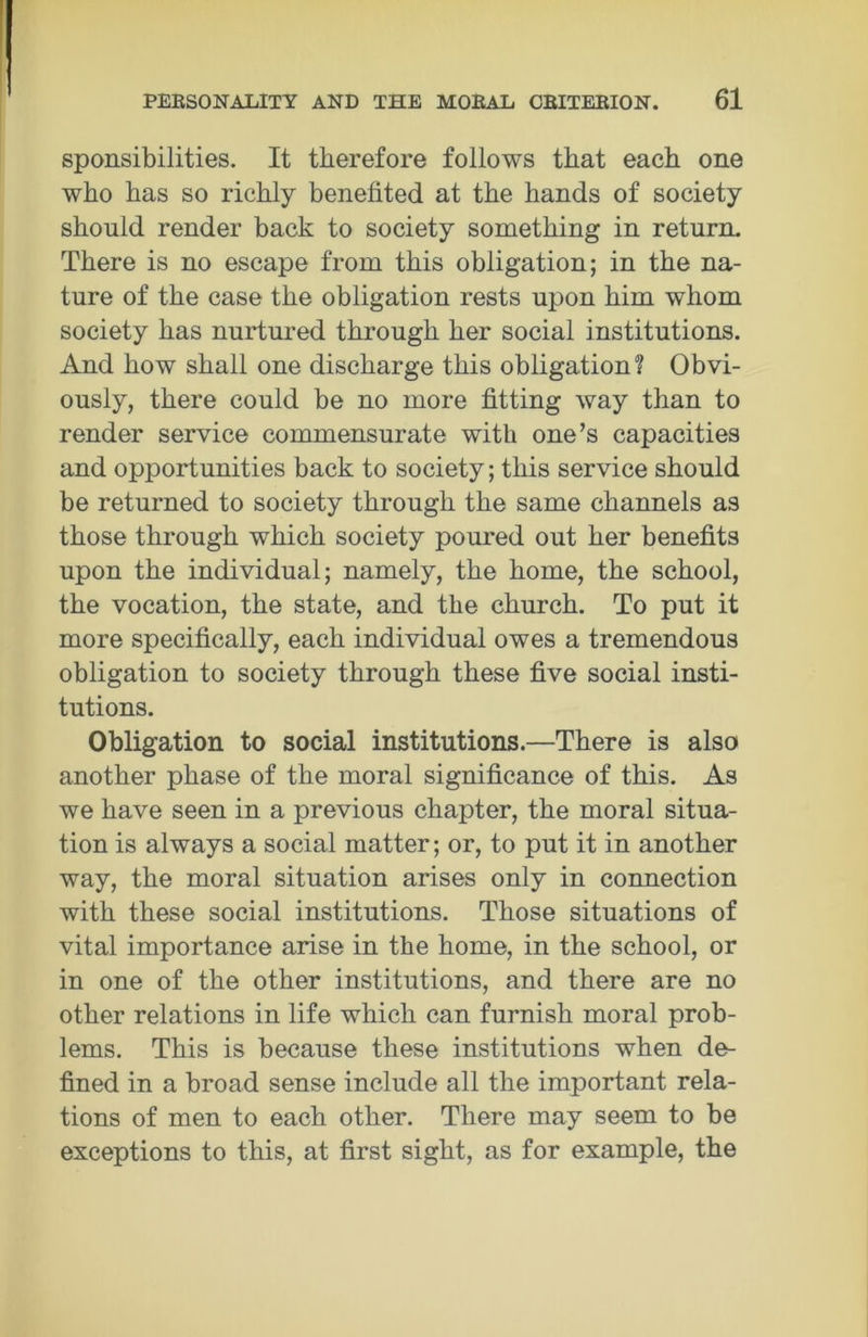 sponsibilities. It therefore follows that each one who has so richly benefited at the hands of society should render back to society something in return. There is no escape from this obligation; in the na- ture of the case the obligation rests upon him whom society has nurtured through her social institutions. And how shall one discharge this obligation? Obvi- ously, there could be no more fitting way than to render service commensurate with one’s capacities and opportunities back to society; this service should be returned to society through the same channels as those through which society poured out her benefits upon the individual; namely, the home, the school, the vocation, the state, and the church. To put it more specifically, each individual owes a tremendous obligation to society through these five social insti- tutions. Obligation to social institutions.—There is also another phase of the moral significance of this. As we have seen in a previous chapter, the moral situa- tion is always a social matter; or, to put it in another way, the moral situation arises only in connection with these social institutions. Those situations of vital importance arise in the home, in the school, or in one of the other institutions, and there are no other relations in life which can furnish moral prob- lems. This is because these institutions when de- fined in a broad sense include all the important rela- tions of men to each other. There may seem to be exceptions to this, at first sight, as for example, the