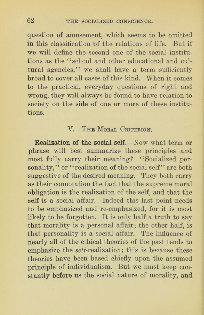 question of amusement, which seems to be omitted in this classification lof the relations of life. But if we will define the second one of the social institu- tions as the “school and other educational and cul- tural agencies,” we shall have a term sufficiently broad to cover all cases of this kind. When it comes to the practical, everyday questions of right and wrong, they will always be found to have relation to society on the side of one or more of these institu- tions. V. The Moeal Ceiteeion. Realization of the social self.—Now what term or phrase will best summarize these principles and most fully carry their meaning1? “Socialized per- sonality,” or “realization of the social self” are both suggestive of the desired meaning. They both carry as their connotation the fact that the supreme moral obligation is the realization of the self, and that the self is a social affair. Indeed this last point needs to be emphasized and re-emphasized, for it is most likely to be forgotten. It is only half a truth to say that morality is a personal affair; the other half, is that personality is a social affair. The influence of nearly all of the ethical theories of the past tends to emphasize the ^/-realization; this is because these theories have been based chiefly upon the assumed principle of individualism. But we must keep con- stantly before us the social nature of morality, and