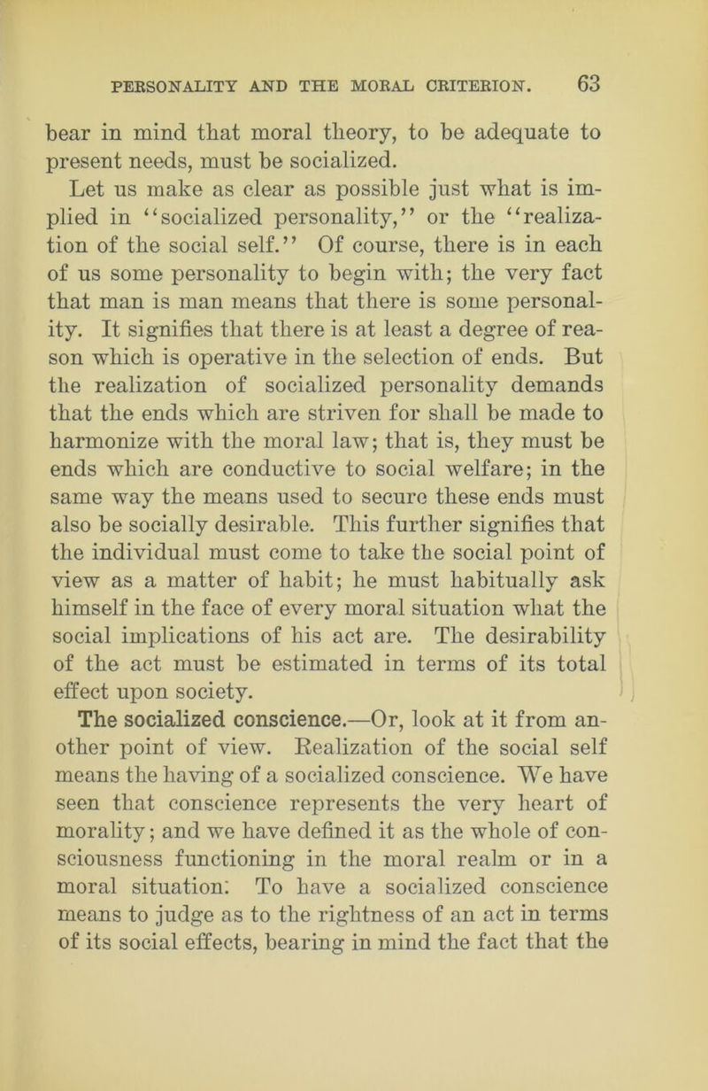 bear in mind that moral theory, to be adequate to present needs, must be socialized. Let us make as clear as possible just what is im- plied in “socialized personality,” or the “realiza- tion of the social self.” Of course, there is in each of us some personality to begin with; the very fact that man is man means that there is some personal- ity. It signifies that there is at least a degree of rea- son which is operative in the selection of ends. But the realization of socialized personality demands that the ends which are striven for shall be made to harmonize with the moral law; that is, they must be ends which are conductive to social welfare; in the same way the means used to secure these ends must also be socially desirable. This further signifies that the individual must come to take the social point of view as a matter of habit; he must habitually ask himself in the face of every moral situation what the social implications of his act are. The desirability of the act must be estimated in terms of its total effect upon society. The socialized conscience.—Or, look at it from an- other point of view. Realization of the social self means the having of a socialized conscience. We have seen that conscience represents the very heart of morality; and we have defined it as the whole of con- sciousness functioning in the moral realm or in a moral situation: To have a socialized conscience means to judge as to the rightness of an act in terms of its social effects, bearing in mind the fact that the