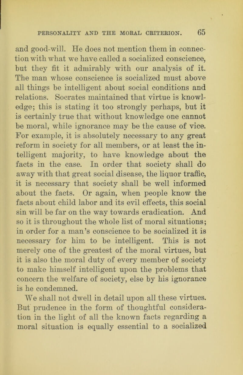 and good-will. He does not mention them in connec- tion with what we have called a socialized conscience, but they fit it admirably with our analysis of it. The man whose conscience is socialized must above all things be intelligent about social conditions and relations. Socrates maintained that virtue is knowl- edge; this is stating it too strongly perhaps, but it is certainly true that without knowledge one cannot be moral, while ignorance may be the cause of vice. For example, it is absolutely necessary to any great reform in society for all members, or at least the in- telligent majority, to have knowledge about the facts in the case. In order that society shall do away with that great social disease, the liquor traffic, it is necessary that society shall be well informed about the facts. Or again, when people know the facts about child labor and its evil effects, this social sin will be far on the way towards eradication. And so it is throughout the whole list of moral situations; in order for a man’s conscience to be socialized it is necessary for him to be intelligent. This is not merely one of the greatest of the moral virtues, but it is also the moral duty of every member of society to make himself intelligent upon the problems that concern the welfare of society, else by his ignorance is he condemned. We shall not dwell in detail upon all these virtues. But prudence in the form of thoughtful considera- tion in the light of all the known facts regarding a moral situation is equally essential to a socialized