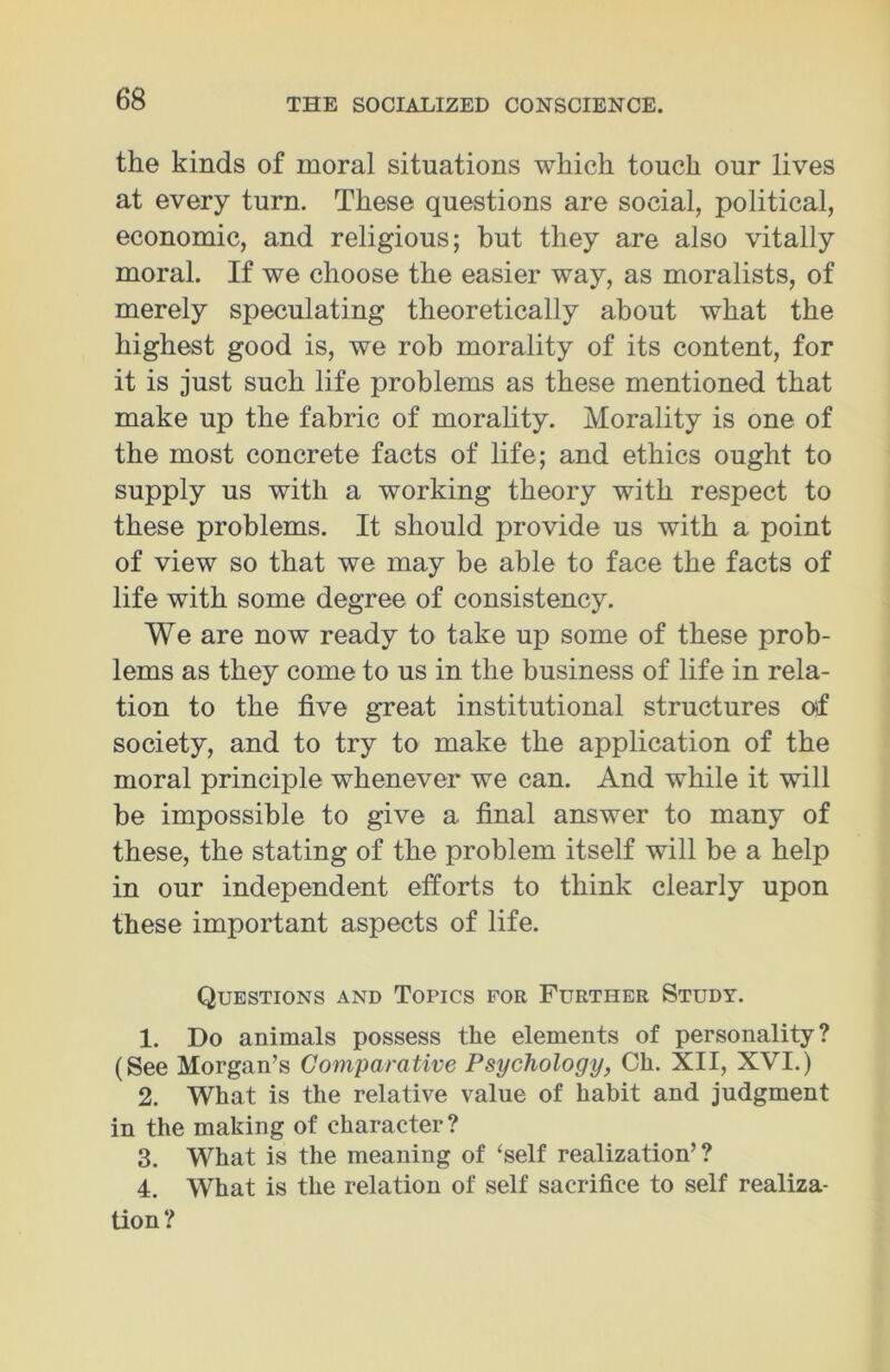 the kinds of moral situations which touch our lives at every turn. These questions are social, political, economic, and religious; but they are also vitally moral. If we choose the easier way, as moralists, of merely speculating theoretically about what the highest good is, we rob morality of its content, for it is just such life problems as these mentioned that make up the fabric of morality. Morality is one of the most concrete facts of life; and ethics ought to supply us with a working theory with respect to these problems. It should provide us with a point of view so that we may be able to face the facts of life with some degree of consistency. We are now ready to take up some of these prob- lems as they come to us in the business of life in rela- tion to the five great institutional structures oif society, and to try to make the application of the moral principle whenever we can. And while it will be impossible to give a final answer to many of these, the stating of the problem itself will be a help in our independent efforts to think clearly upon these important aspects of life. Questions and Topics for Further Study. 1. Do animals possess the elements of personality? (See Morgan’s Comparative Psychology, Ch. XII, XVI.) 2. What is the relative value of habit and judgment in the making of character? 3. What is the meaning of ‘self realization’? 4. What is the relation of self sacrifice to self realiza- tion ?