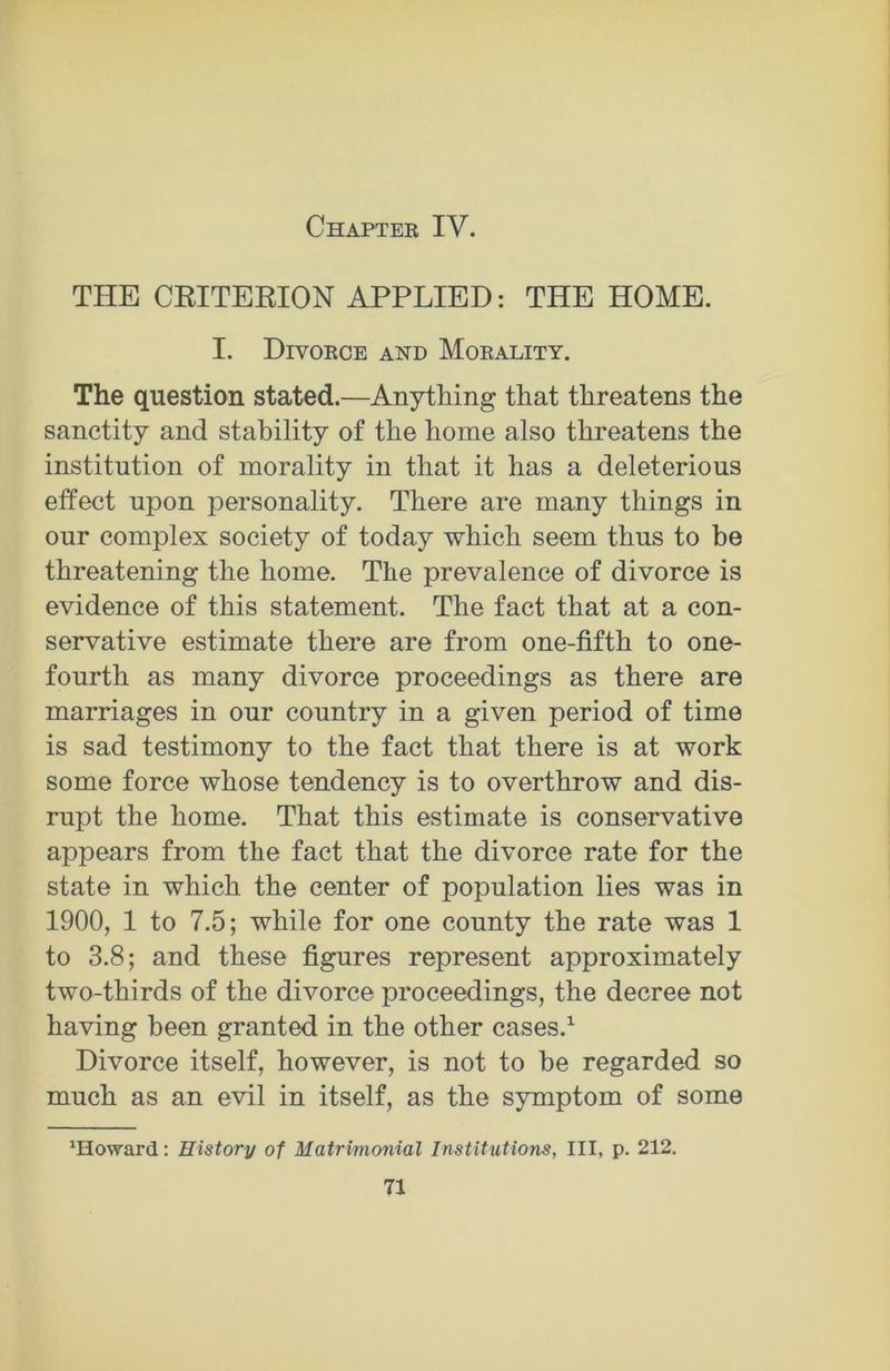Chapter IV. THE CRITERION APPLIED: THE HOME. I. Divorce and Morality. The question stated.—Anything that threatens the sanctity and stability of the home also threatens the institution of morality in that it has a deleterious effect upon personality. There are many things in our complex society of today which seem thus to be threatening the home. The prevalence of divorce is evidence of this statement. The fact that at a con- servative estimate there are from one-fifth to one- fourth as many divorce proceedings as there are marriages in our country in a given period of time is sad testimony to the fact that there is at work some force whose tendency is to overthrow and dis- rupt the home. That this estimate is conservative appears from the fact that the divorce rate for the state in which the center of population lies was in 1900, 1 to 7.5; while for one county the rate was 1 to 3.8; and these figures represent approximately two-thirds of the divorce proceedings, the decree not having been granted in the other cases.1 Divorce itself, however, is not to be regarded so much as an evil in itself, as the symptom of some 'Howard: History of Matrimonial Institutions, III, p. 212.