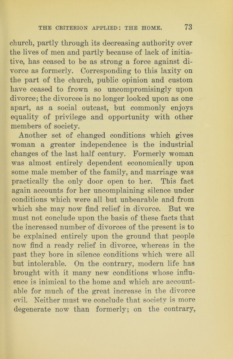 church, partly through its decreasing authority over the lives of men and partly because of lack of initia- tive, has ceased to be as strong a force against di- vorce as formerly. Corresponding to this laxity on the part of the church, public opinion and custom have ceased to frown so uncompromisingly upon divorce; the divorcee is no longer looked upon as one apart, as a social outcast, but commonly enjoys equality of privilege and opportunity with other members of society. Another set of changed conditions which gives woman a greater independence is the industrial changes of the last half century. Formerly woman was almost entirely dependent economically upon some male member of the family, and marriage was practically the only door open to her. This fact again accounts for her uncomplaining silence under conditions which were all but unbearable and from which she may now find relief in divorce. But we must not conclude upon the basis of these facts that the increased number of divorces of the present is to be explained entirely upon the ground that people now find a ready relief in divorce, whereas in the past they bore in silence conditions which were all but intolerable. On the contrary, modern life has brought with it many new conditions whose influ- ence is inimical to the home and which are account- able for much of the great increase in the divorce evil. Neither must we conclude that society is more degenerate now than formerly; on the contrary,