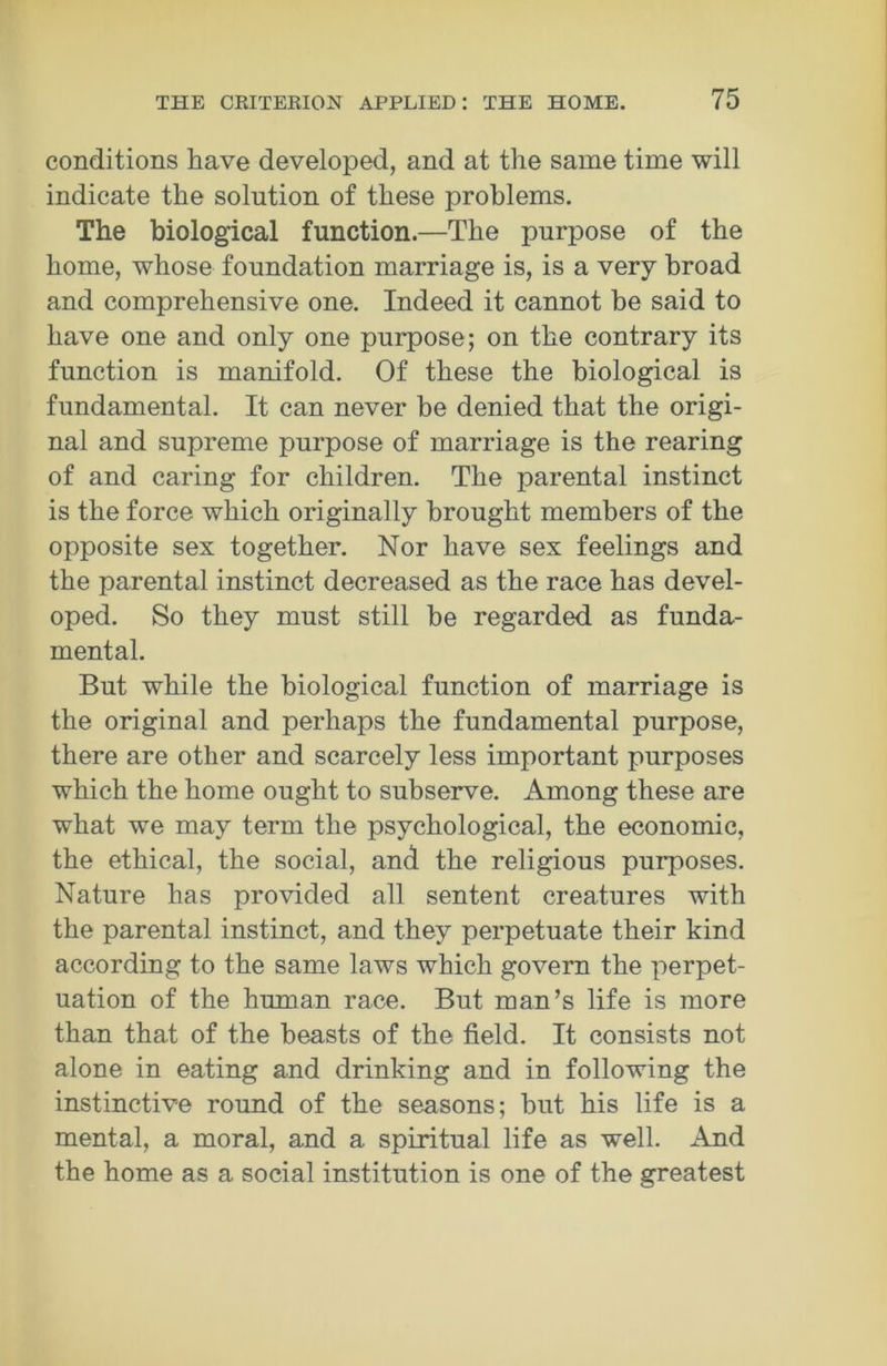 conditions have developed, and at the same time will indicate the solution of these problems. The biological function.—The purpose of the home, whose foundation marriage is, is a very broad and comprehensive one. Indeed it cannot be said to have one and only one purpose; on the contrary its function is manifold. Of these the biological is fundamental. It can never be denied that the origi- nal and supreme purpose of marriage is the rearing of and caring for children. The parental instinct is the force which originally brought members of the opposite sex together. Nor have sex feelings and the parental instinct decreased as the race has devel- oped. So they must still be regarded as funda- mental. But while the biological function of marriage is the original and perhaps the fundamental purpose, there are other and scarcely less important purposes which the home ought to subserve. Among these are what we may term the psychological, the economic, the ethical, the social, and the religious purposes. Nature has provided all sentent creatures with the parental instinct, and they perpetuate their kind according to the same laws which govern the perpet- uation of the human race. But man’s life is more than that of the beasts of the field. It consists not alone in eating and drinking and in following the instinctive round of the seasons; but his life is a mental, a moral, and a spiritual life as well. And the home as a social institution is one of the greatest
