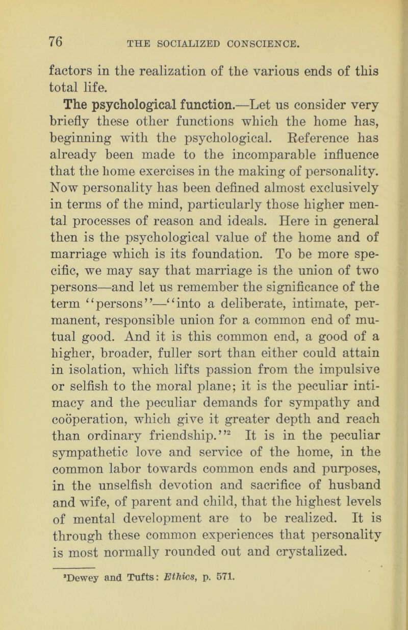 factors in the realization of the various ends of this total life. The psychological function.—Let us consider very briefly these other functions which the home has, beginning with the psychological. Reference has already been made to the incomparable influence that the home exercises in the making of personality. Now personality has been defined almost exclusively in terms of the mind, particularly those higher men- tal processes of reason and ideals. Here in general then is the psychological value of the home and of marriage which is its foundation. To be more spe- cific, we may say that marriage is the union of two persons—and let us remember the significance of the term “persons”—“into a deliberate, intimate, per- manent, responsible union for a common end of mu- tual good. And it is this common end, a good of a higher, broader, fuller sort than either could attain in isolation, which lifts passion from the impulsive or selfish to the moral plane; it is the peculiar inti- macy and the peculiar demands for sympathy and cooperation, which give it greater depth and reach than ordinary friendship.”2 It is in the peculiar sympathetic love and service of the home, in the common labor towards common ends and purposes, in the unselfish devotion and sacrifice of husband and wife, of parent and child, that the highest levels of mental development are to be realized. It is through these common experiences that personality is most normally rounded out and crystalized. ’Dewey and Tufts: Ethics, p. 571.