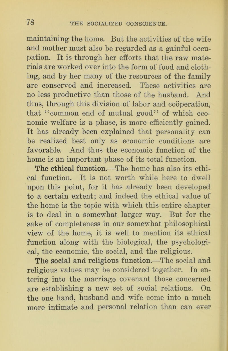 maintaining the home. But the activities of the wife and mother must also be regarded as a gainful occu- pation. It is through her efforts that the raw mate- rials are worked over into the form of food and cloth- ing, and by her many of the resources of the family are conserved and increased. These activities are no less productive than those of the husband. And thus, through this division of labor and cooperation, that “common end of mutual good” of which eco- nomic welfare is a phase, is more efficiently gained. It has already been explained that personality can be realized best only as economic conditions are favorable. And thus the economic function of the home is an important phase of its total function. The ethical function.—The home has also its ethi- cal function. It is not worth while here to dwell upon this point, for it has already been developed to a certain extent; and indeed the ethical value of the home is the topic with which this entire chapter is to deal in a somewhat larger way. But for the sake of completeness in our somewhat philosophical view of the home, it is well to mention its ethical function along with the biological, the psychologi- cal, the economic, the social, and the religious. The social and religious function.—The social and religious values may be considered together. In en- tering into the marriage covenant those concerned are establishing a new set of social relations. On the one hand, husband and wife come into a much more intimate and personal relation than can ever