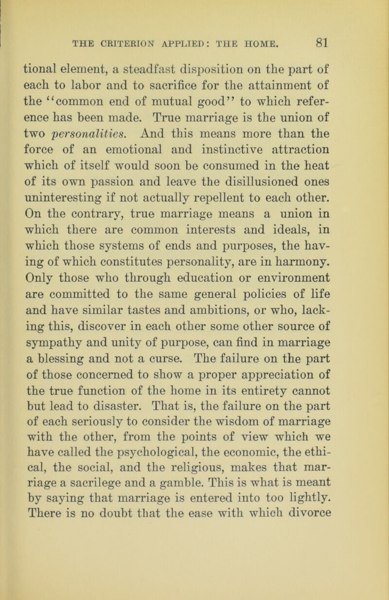 tional element, a steadfast disposition on the part of each to labor and to sacrifice for the attainment of the “common end of mutual good” to which refer- ence has been made. True marriage is the union of two 'personalities. And this means more than the force of an emotional and instinctive attraction which of itself would soon be consumed in the heat of its own passion and leave the disillusioned ones uninteresting if not actually repellent to each other. On the contrary, true marriage means a union in which there are common interests and ideals, in which those systems of ends and purposes, the hav- ing of which constitutes personality, are in harmony. Only those who through education or environment are committed to the same general policies of life and have similar tastes and ambitions, or who, lack- ing this, discover in each other some other source of sympathy and unity of purpose, can find in marriage a blessing and not a curse. The failure on the part of those concerned to show a proper appreciation of the true function of the home in its entirety cannot but lead to disaster. That is, the failure on the part of each seriously to consider the wisdom of marriage with the other, from the points of view which we have called the psychological, the economic, the ethi- cal, the social, and the religious, makes that mar- riage a sacrilege and a gamble. This is what is meant by saying that marriage is entered into too lightly. There is no doubt that the ease with which divorce