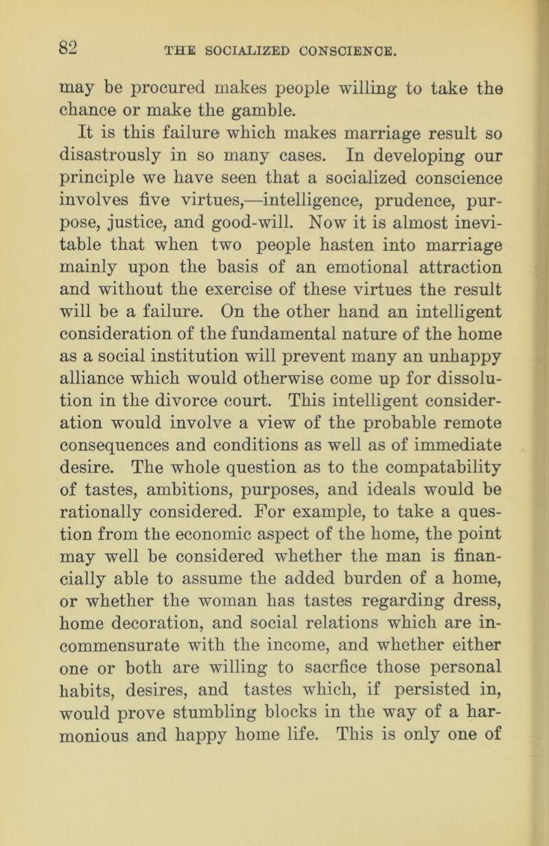 may be procured makes people willing to take the chance or make the gamble. It is this failure which makes marriage result so disastrously in so many cases. In developing our principle we have seen that a socialized conscience involves five virtues,—intelligence, prudence, pur- pose, justice, and good-will. Now it is almost inevi- table that when two people hasten into marriage mainly upon the basis of an emotional attraction and without the exercise of these virtues the result will be a failure. On the other hand an intelligent consideration of the fundamental nature of the home as a social institution will prevent many an unhappy alliance which would otherwise come up for dissolu- tion in the divorce court. This intelligent consider- ation would involve a view of the probable remote consequences and conditions as well as of immediate desire. The whole question as to the compatability of tastes, ambitions, purposes, and ideals would be rationally considered. For example, to take a ques- tion from the economic aspect of the home, the point may well be considered whether the man is finan- cially able to assume the added burden of a home, or whether the woman has tastes regarding dress, home decoration, and social relations which are in- commensurate with the income, aud whether either one or both are willing to sacrfice those personal habits, desires, and tastes which, if persisted in, would prove stumbling blocks in the way of a har- monious and happy home life. This is only one of