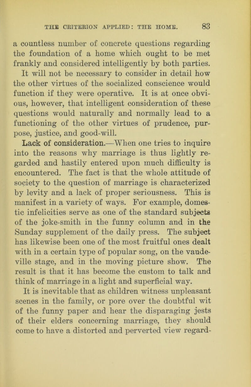 a countless number of concrete questions regarding the foundation of a home which ought to be met frankly and considered intelligently by both parties. It will not be necessary to consider in detail how the other virtues of the socialized conscience would function if they were operative. It is at once obvi- ous, however, that intelligent consideration of these questions would naturally and normally lead to a functioning of the other virtues of prudence, pur- pose, justice, and good-will. Lack of consideration.—When one tries to inquire into the reasons why marriage is thus lightly re- garded and hastily entered upon much difficulty is encountered. The fact is that the whole attitude of society to the question of marriage is characterized by levity and a lack of proper seriousness. This is manifest in a variety of ways. For example, domes- tic infelicities serve as one of the standard subjects of the joke-smith in the funny column and in the Sunday supplement of the daily press. The subject has likewise been one of the most fruitful ones dealt with in a certain type of popular song, on the vaude- ville stage, and in the moving picture show. The result is that it has become the custom to talk and think of marriage in a light and superficial way. It is inevitable that as children witness unpleasant scenes in the family, or pore over the doubtful wit of the funny paper and hear the disparaging jests of their elders concerning marriage, they should come to have a distorted and perverted view regard-