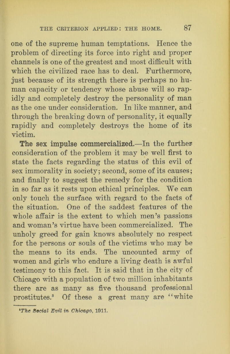 one of the supreme human temptations. Hence the problem of directing its force into right and proper channels is one of the greatest and most difficult with which the civilized race has to deal. Furthermore, just because of its strength there is perhaps no hu- man capacity or tendency whose abuse will so rap- idly and completely destroy the personality of man as the one under consideration. In like manner, and through the breaking down of personality, it equally rapidly and completely destroys the home of its victim. The sex impulse commercialized.—In the further consideration of the problem it may be well first to state the facts regarding the status of this evil of sex immorality in society; second, some of its causes; and finally to suggest the remedy for the condition in so far as it rests upon ethical principles. We can only touch the surface with regard to the facts of the situation. One of the saddest features of the whole affair is the extent to which men’s passions and woman’s virtue have been commercialized. The unholy greed for gain knows absolutely no respect for the persons or souls of the victims who may be the means to its ends. The uncounted army of women and girls who endure a living death is awful testimony to this fact. It is said that in the city of Chicago with a population of two million inhabitants there are as many as five thousand professional prostitutes.3 Of these a great many are “white *The Social Evil in Chicago, 1911.