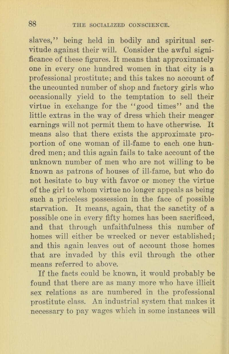 slaves,” being held in bodily and spiritual ser- vitude against their will. Consider the awful signi- ficance of these figures. It means that approximately one in every one hundred women in that city is a professional prostitute; and this takes no account of the uncounted number of shop and factory girls who occasionally yield to the temptation to sell their virtue in exchange for the “good times” and the little extras in the way of dress which their meager earnings will not permit them to have otherwise. It means also that there exists the approximate pro- portion of one woman of ill-fame to each one hun- dred men; and this again fails to take account of the unknown number of men who are not willing to be known as patrons of houses of ill-fame, but who do not hesitate to buy with favor or money the virtue of the girl to whom virtue no longer appeals as being such a priceless possession in the face of possible starvation. It means, again, that the sanctity of a possible one in every fifty homes has been sacrificed, and that through unfaithfulness this number of homes will either be wrecked or never established; and this again leaves out of account those homes that are invaded by this evil through the other means referred to above. If the facts could be known, it would probably be found that there are as many more who have illicit sex relations as are numbered in the professional prostitute class. An industrial system that makes it necessary to pay wages which in some instances will