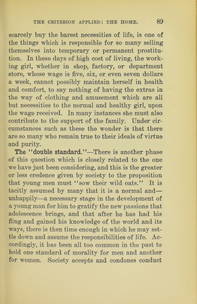 scarcely buy the barest necessities of life, is one of the things which is responsible for so many selling themselves into temporary or permanent prostitu- tion. In these days of high cost of living, the work- ing girl, whether in shop, factory, or department store, whose wage is five, six, or even seven dollars a week, cannot possibly maintain herself in health and comfort, to say nothing of having the extras in the way of clothing and amusement which are all but necessities to the normal and healthy girl, upon the wage received. In many instances she must also contribute to the support of the family. Under cir- cumstances such as these the wonder is that there are so many who remain true to their ideals of virtue and purity. The ‘‘double standard.”—There is another phase of this question which is closely related to the one we have just been considering, and this is the greater or less credence given by society to the proposition that young men must “sow their wild oats.” It is tacitly assumed by many that it is a normal and— unhappily—a necessary stage in the development of a young man for him to gratify the new passions that adolescence brings, and that after he has had his fling and gained his knowledge of the world and its ways, there is then time enough in which he may set- tle down and assume the responsibilities of life. Ac- cordingly, it has been all too common in the past to hold one standard of morality for men and another for women. Society accepts and condones conduct