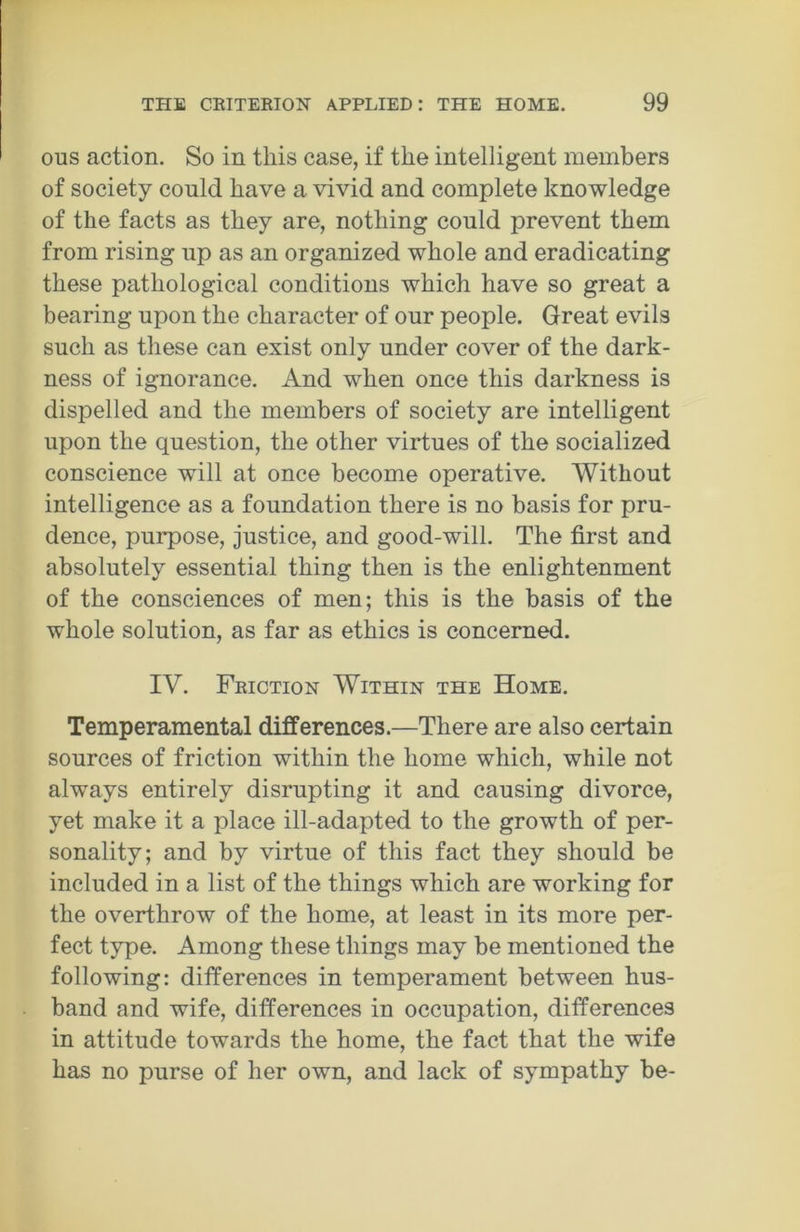 ous action. So in this case, if the intelligent members of society could have a vivid and complete knowledge of the facts as they are, nothing could prevent them from rising up as an organized whole and eradicating these pathological conditions which have so great a bearing upon the character of our people. Great evils such as these can exist only under cover of the dark- ness of ignorance. And when once this darkness is dispelled and the members of society are intelligent upon the question, the other virtues of the socialized conscience will at once become operative. Without intelligence as a foundation there is no basis for pru- dence, purpose, justice, and good-will. The first and absolutely essential thing then is the enlightenment of the consciences of men; this is the basis of the whole solution, as far as ethics is concerned. IV. Friction Within the Home. Temperamental differences.—There are also certain sources of friction within the home which, while not always entirely disrupting it and causing divorce, yet make it a place ill-adapted to the growth of per- sonality; and by virtue of this fact they should be included in a list of the things which are working for the overthrow of the home, at least in its more per- fect type. Among these things may be mentioned the following: differences in temperament between hus- band and wife, differences in occupation, differences in attitude towards the home, the fact that the wife has no purse of her own, and lack of sympathy be-