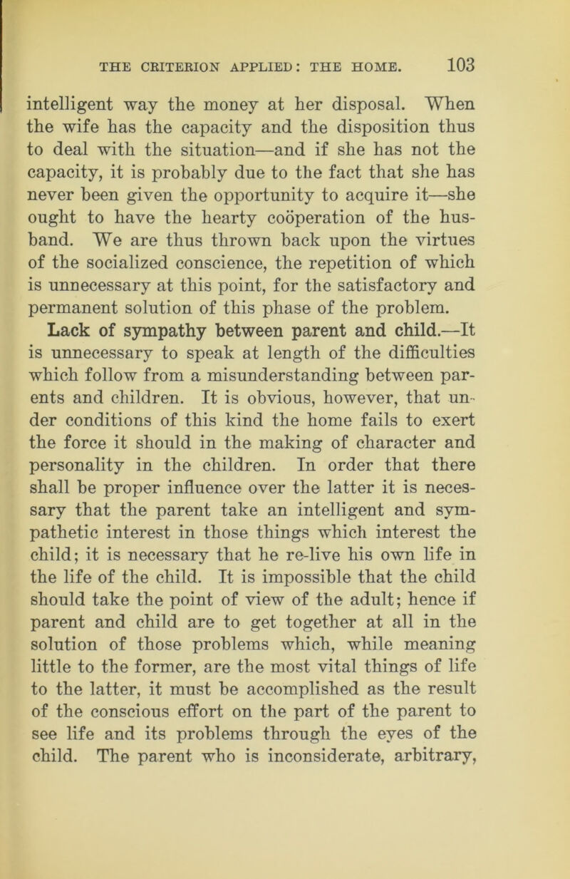 intelligent way the money at her disposal. When the wife has the capacity and the disposition thus to deal with the situation—and if she has not the capacity, it is probably due to the fact that she has never been given the opportunity to acquire it—she ought to have the hearty cooperation of the hus- band. We are thus thrown back upon the virtues of the socialized conscience, the repetition of which is unnecessary at this point, for the satisfactory and permanent solution of this phase of the problem. Lack of sympathy between parent and child.—It is unnecessary to speak at length of the difficulties which follow from a misunderstanding between par- ents and children. It is obvious, however, that un- der conditions of this kind the home fails to exert the force it should in the making of character and personality in the children. In order that there shall be proper influence over the latter it is neces- sary that the parent take an intelligent and sym- pathetic interest in those things which interest the child; it is necessary that he re-live his own life in the life of the child. It is impossible that the child should take the point of view of the adult; hence if parent and child are to get together at all in the solution of those problems which, while meaning little to the former, are the most vital things of life to the latter, it must be accomplished as the result of the conscious effort on the part of the parent to see life and its problems through the eyes of the child. The parent who is inconsiderate, arbitrary,
