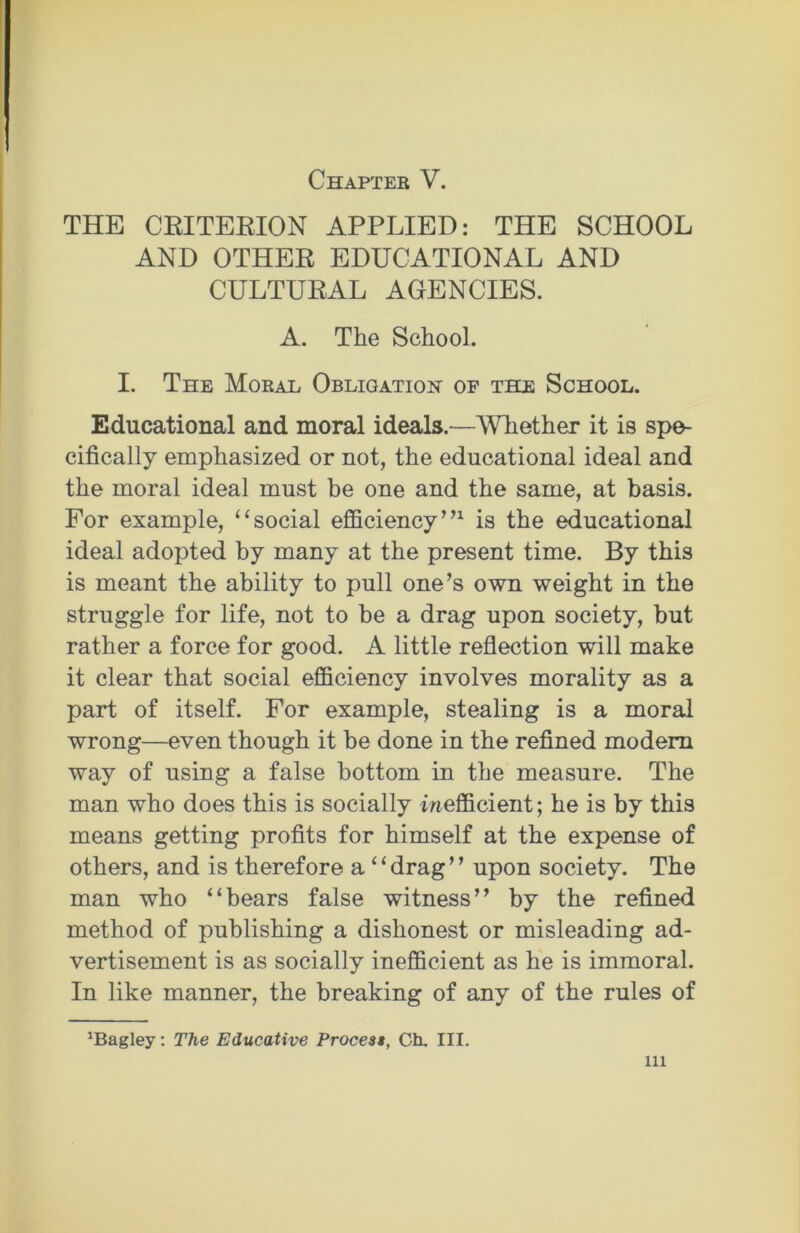 Chapter V. THE CRITERION APPLIED: THE SCHOOL AND OTHER EDUCATIONAL AND CULTURAL AGENCIES. A. The School. I. The Moral Obligation- of thr School. Educational and moral ideals.—Whether it is spe- cifically emphasized or not, the educational ideal and the moral ideal must be one and the same, at basis. For example, “social efficiency”1 is the educational ideal adopted by many at the present time. By this is meant the ability to pull one’s own weight in the struggle for life, not to be a drag upon society, but rather a force for good. A little reflection will make it clear that social efficiency involves morality as a part of itself. For example, stealing is a moral wrong—even though it be done in the refined modem way of using a false bottom in the measure. The man who does this is socially inefficient; he is by this means getting profits for himself at the expense of others, and is therefore a “drag” upon society. The man who “bears false witness” by the refined method of publishing a dishonest or misleading ad- vertisement is as socially inefficient as he is immoral. In like manner, the breaking of any of the rules of magley: The Educative Process, Ch. III. in