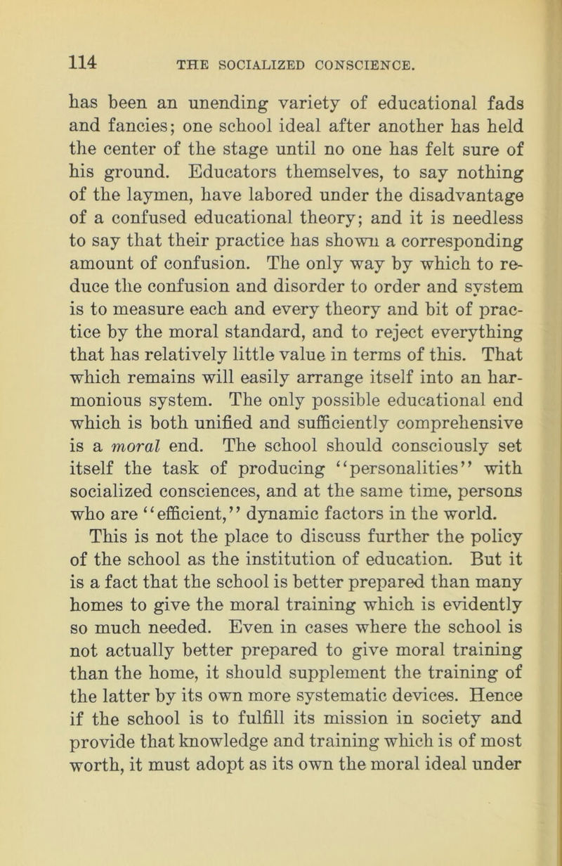 has been an unending variety of educational fads and fancies; one school ideal after another has held the center of the stage until no one has felt sure of his ground. Educators themselves, to say nothing of the laymen, have labored under the disadvantage of a confused educational theory; and it is needless to say that their practice has shown a corresponding amount of confusion. The only way by which to re- duce the confusion and disorder to order and system is to measure each and every theory and bit of prac- tice by the moral standard, and to reject everything that has relatively little value in terms of this. That which remains will easily arrange itself into an har- monious system. The only possible educational end which is both unified and sufficiently comprehensive is a moral end. The school should consciously set itself the task of producing “personalities” with socialized consciences, and at the same time, persons who are ‘ ‘ efficient, ’ 7 dynamic factors in the world. This is not the place to discuss further the policy of the school as the institution of education. But it is a fact that the school is better prepared than many homes to give the moral training which is evidently so much needed. Even in cases where the school is not actually better prepared to give moral training than the home, it should supplement the training of the latter by its own more systematic devices. Hence if the school is to fulfill its mission in society and provide that knowledge and training which is of most worth, it must adopt as its own the moral ideal under