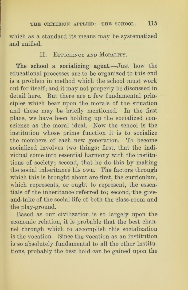 which as a standard its means may be systematized and unified. II. Efficiency and Morality. The school a socializing agent.—Just how the educational processes are to be organized to this end is a problem in method which the school must work out for itself; and it may not properly be discussed in detail here. But there are a few fundamental prin- ciples which bear upon the morals of the situation and these may be briefly mentioned. In the first place, we have been holding up the socialized con- science as the moral ideal. Now the school is the institution whose prime function it is to socialize the members of each new generation. To become socialized involves two things: first, that the indi- vidual come into essential harmony with the institu- tions of society; second, that he do this by making the social inheritance his own. The factors through which this is brought about are first, the curriculum, which represents, or ought to represent, the essen- tials of the inheritance referred to; second, the give- and-take of the social life of both the class-room and the play-ground. Based as our civilization is so largely upon the economic relation, it is probable that the best chan- nel through which to accomplish this socialization is the vocation. Since the vocation as an institution is so absolutely fundamental to all the other institu- tions, probably the best hold can be gained upon the