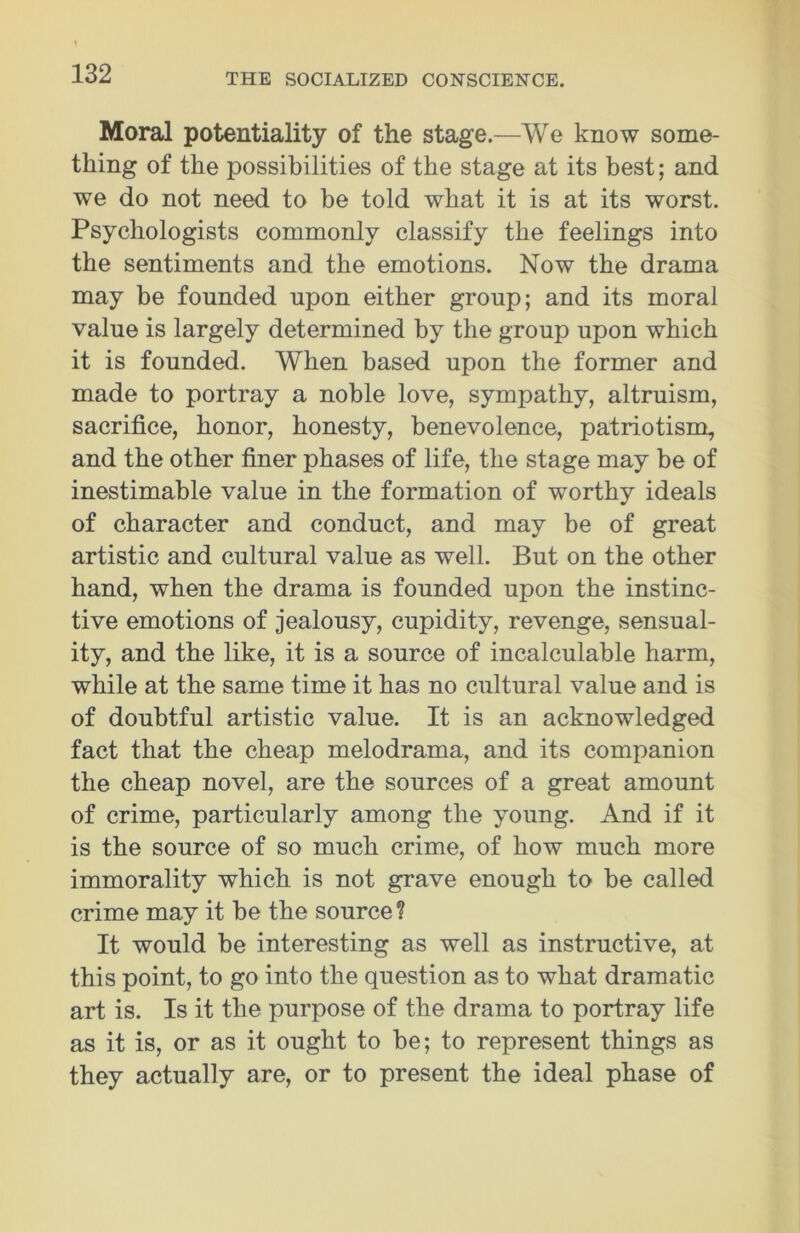 Moral potentiality of the stage.—We know some- thing of the possibilities of the stage at its best; and we do not need to be told what it is at its worst. Psychologists commonly classify the feelings into the sentiments and the emotions. Now the drama may be founded upon either group; and its moral value is largely determined by the group upon which it is founded. When based upon the former and made to portray a noble love, sympathy, altruism, sacrifice, honor, honesty, benevolence, patriotism, and the other finer phases of life, the stage may be of inestimable value in the formation of worthy ideals of character and conduct, and may be of great artistic and cultural value as well. But on the other hand, when the drama is founded upon the instinc- tive emotions of jealousy, cupidity, revenge, sensual- ity, and the like, it is a source of incalculable harm, while at the same time it has no cultural value and is of doubtful artistic value. It is an acknowledged fact that the cheap melodrama, and its companion the cheap novel, are the sources of a great amount of crime, particularly among the young. And if it is the source of so much crime, of how much more immorality which is not grave enough to be called crime may it be the source ? It would be interesting as well as instructive, at this point, to go into the question as to what dramatic art is. Is it the purpose of the drama to portray life as it is, or as it ought to be; to represent things as they actually are, or to present the ideal phase of